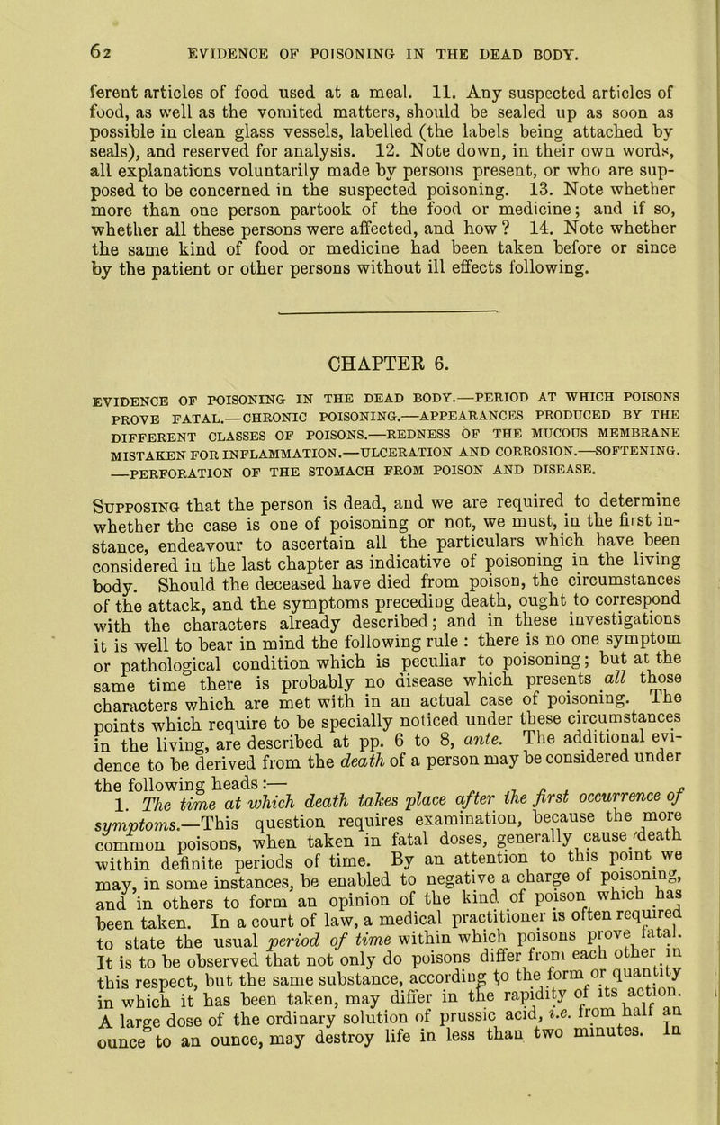 ferent articles of food used at a meal. 11. Any suspected articles of food, as well as the vomited matters, should be sealed up as soon as possible in clean glass vessels, labelled (the labels being attached by seals), and reserved for analysis. 12. Note down, in their own words, all explanations voluntarily made by persons present, or who are sup- posed to be concerned in the suspected poisoning. 13. Note whether more than one person partook of the food or medicine; and if so, whether all these persons were affected, and how ? 14. Note whether the same kind of food or medicine had been taken before or since by the patient or other persons without ill effects following. CHAPTER 6. EVIDENCE OF POISONING IN THE DEAD BODY.—PERIOD AT WHICH POISONS PROVE FATAL.—CHRONIC POISONING.—APPEARANCES PRODUCED BY THE DIFFERENT CLASSES OF POISONS.—REDNESS OF THE MUCOUS MEMBRANE MISTAKEN FOR INFLAMMATION.—ULCERATION AND CORROSION.—SOFTENING. PERFORATION OF THE STOMACH FROM POISON AND DISEASE. Supposing that the person is dead, and we are required to determine whether the case is one of poisoning or not, we must, in the hist in- stance, endeavour to ascertain all the particulars which have been considered in the last chapter as indicative of poisoning in the living body. Should the deceased have died from poison, the circumstances of the attack, and the symptoms preceding death, ought to correspond with the characters already described; and in these investigations it is well to bear in mind the following rule : there is no one symptom or pathological condition which is peculiar to poisoning; but at the same time there is probably no disease which presents all those characters which are met with in an actual case of poisoning, i e points which require to be specially noticed under these circumstances in the living, are described at pp. 6 to 8, ante. The additional evi- dence to be derived from the death of a person may be considered under the following heads:— . j7 „ , - 1 The time at which death takes 'place after the first occurrence of symptoms.—This question requires examination, because the more common poisons, when taken in fatal doses, generally cause death within definite periods of time. By an attention to this point, we may, in some instances, be enabled to negative a charge o poisonin_,, and in others to form an opinion of the kind, of poison which . as been taken. In a court of law, a medical practitioner is often required to state the usual period of time within which poisons Pjov® cl a * It is to be observed that not only do poisons differ from eac o er'in this respect, but the same substance, according tp the form or quan l y which it has been taken, may differ in t£e rapidity of its action. in wmon ib nao urou jj-icij. — — - x “ e v, if A large dose of the ordinary solution of prussic acid, i.e. from Hail an ounce to an ounce, may destroy life in less than two minutes. In