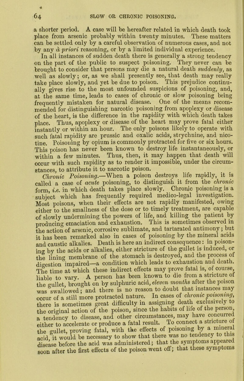 a shorter period. A case will be hereafter related in which death took place from arsenic probably within twenty minutes. These matters can be settled only by a careful observation of numerous cases, and not by any a priori reasoning, or by a limited individual experience. In all instances of sudden death there is generally a strong tendency on the part of the public to suspect poisoning. They never can be brought to consider that persons may die a natural death suddenly, as well as slowly; or, as we shall presently see, that death may really take place slowly, and yet be due to poison. This prejudice continu- ally gives rise to the most unfounded suspicions of poisoning, and, at the same time, leads to cases of chronic or slow poisoning being frequently mistaken for natural disease. One of the means recom- mended for distinguishing narcotic poisoning from apoplexy or disease of the heart, is the difference in the rapidity with which death takes place. Thus, apoplexy or disease of the heart may prove fatal either instantly or within an hour. The only poisons likely to operate with such fatal rapidity are prussic and oxalic acids, strychnine, and nico- tine. Poisoning by opium is commonly protracted for five or six hours. This poison has never been known to destroy life instantaneously, or within a few minutes. Thus, then, it may happen that death will occur with such rapidity as to render it impossible, under the circum- stances, to attribute it to narcotic poison. Chronic Poisoning.—When a poison destroys life rapidly, it is called a case of acute poisoning, to distinguish it from the chronic form, i.e. in which death takes place slowly. Chronic poisoning is a subject which has frequently required medico-legal investigation. Most poisons, when their effects are not rapidly manifested, owing either to the smallness of the dose or to timely treatment, are capable of slowly undermining the powers of life, and killing the patient by producing emaciation and exhaustion. This is sometimes observed in the action of arsenic, corrosive sublimate, and taitaraued antimony, but it has been remarked also in cases of poisoning by the mineral acids and caustic alkalies. Death is here an indirect consequencein poison- in^ by the acids or alkalies, either stricture of the gullet is induced, or the linincr membrane of the stomach is destroyed, and the process of digestion impaired—a condition which leads to exhaustion and death. The time at which these indirect effects may prove fatal is, of course liable to vary. A person has been known to die from a stricture of the o-ullet brought on by sulphuric acid, eleven months after the poison was ^swallowedand there is no reason to doubt that instances may occur of a still more protracted nature. In cases of chrome poisoning, there is sometimes great difficulty in assigning death exclusively to the original action of the poison, since the habits of life of the person a tendency to disease, and other circumstances, may have concurred either to accelerate or produce a fatal result. To connect a stricture o the gullet, proving fatal, with the effects of poisoning by a mineia acid it would be necessary to show that there was no tendency to this disease before the acid was administered; that the symptoms appeared soon after the first effects of the poison went off; that these symptoms