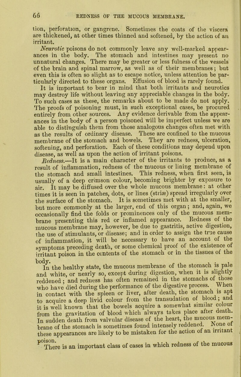 tion, perforation, or gangrene. Sometimes the coats of the viscera are thickened, at other times thinned and softened, by the action of an irritant. Neurotic poisons do not commonly leave any well-marked appear- ances in the body. The stomach and intestines may present no unnatural changes. There may be greater or less fulness of the vessels of the brain and spinal marrow, as well as of their membranes; but even this is often so slight as to escape notice, unless attention be par- ticularly directed to these organs. Effusion of blood is rarely found. It is important to bear in mind that both irritants and neurotics may destroy life without leaving any appreciable changes in the body. To such cases as these, the remarks about to be made do not apply. The proofs of poisoning must, in such exceptional cases, be procured entirely from other sources. Any evidence derivable from the appear- ances in the body of a person poisoned will be imperfect unless we are able to distinguish them from those analogous changes often met with as the results of ordinary disease. These are confined to the mucous membrane of the stomach and bowels. They are redness, ulceration, softening, and perforation. Each of these conditions may depend upon disease, as well as upon the action of irritant poisons. Redness.—It is a main character of the irritants to produce, as a result of inflammation, redness of the mucous or lining membrane of the stomach and small intestines. This redness, when first seen, is usually of a deep crimson colour, becoming brighter by exposure to air. It may be diffused over the whole mucous membrane: at other times it is seen in patches, dots, or lines (striae) spread irregularly over the surface of the stomach. It is sometimes met with at the smaller, but more commonly at the larger, end of this organ; and, again, we occasionally find the folds or prominences only of the mucous mem- brane presenting this red or inflamed appearance. Redness of the mucous membrane may, however, be due to gastritis, active digestion, the use of stimulants, or disease; and in order to assign the true cause of inflammation, it will be necessary to have an account of the symptoms preceding death, or some chemical proof of the existence of irritant poison in the contents of the stomach or in the tissues of the In the healthy state, the mucous membrane of the stomach is pale and white, or nearly so, except during digestion, when it is slightly reddened ; and redness has often remained in the stomachs of those who have died during the performance of the digestive process. When in contact with the spleen or liver, after death, the stomach is apt to acquire a deep livid colour from the transudation of blood; and. it is well known that the bowels acquire a somewhat similar colour from the gravitation of blood which always takes place aftei death. In sudden death from valvular disease ot the heart, the mucous mem- brane of the stomach is sometimes found intensely reddened. Rone o these appearances are likely to be mistaken for the action of an mitant ^ There is an important class of cases in which redness of the mucous