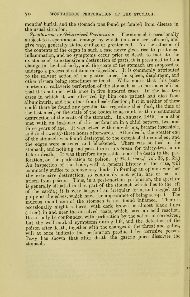 months’ burial, and the stomach was found perforated from disease in the usual situation. Spontaneous or Gelatinized Perforation.—The stomach is occasionally subject to a spontaneous change, by which its coats are softened, and give way, generally at the cardiac or greater end. As the effusion of the contents of the organ in such a case never gives rise to peritoneal inflammation, and no symptoms occur prior to death to indicate the existence of so extensive a destruction of parts, it is presumed to be a change in the dead body, and the coats of the stomach are supposed to undergo a process of solution or digestion. It is commonly attributed to the solvent action of the gastric juice, the spleen, diaphragm, and other viscera being sometimes softened. Wilks states that this post- mortem or cadaveric perforation of the stomach is so rare a condition that it is not met with once in five hundred cases. In the last two cases in which it was observed by him, one patient had died from albuminuria, and the other from head-affection; but in neither of these could there be found any peculiarities regarding their food, the time of the last meal, or the state of the bodies to account for the spontaneous destruction of the coats of the stomach. In January, 1845, the author met with an instance of this perforation in a child between two and three years of age. It was seized with convulsions, became insensible, and died twenty-three hours afterwards. After death, the greater end of the stomach was found destroyed to the extent of three inches ; and the edges were softened and blackened. There was no food in the stomach, and nothing had passed into this organ for thirty-two hours before death. It was therefore impossible to ascribe death to the per- foration, or the perforation to poison. (* Med; Gaz.,’ vol. 36, p. 32.) An inspection of the body, with a general history of the case, will commonly suffice to remove any doubt in forming an opinion whethei the extensive destruction, so commonly met with, has or has not arisen from poison. Thus, in a post-mortem perforation, the apeituie is generally situated in that part of the stomach which lies to the left of the cardia; it is very large, of an irregular form, and ragged and pulpy at the edges, which have the appearance of being scraped. Ine mucous membrane of the stomach is not found inflamed. 1 here is occasionally slight redness, with dark brown or almost black lmes (strise) in and near the dissolved coats, which have an acid reaction. It can only be confounded with perforation by the action of corrosives ; but the well-marked symptoms during life, and the detection ot the poison after death, together with the changes in the throat and gullet, will at once indicate the' perforation produced by corrosive poison. Pavy has shown that after death the gastric juice dissolves ie stomach.