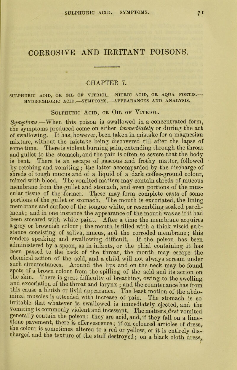 SULPHURIC ACID. SYMPTOMS. 7* CORROSIVE AND IRRITANT POISONS. -CHAPTER 7. SULPHURIC ACID, OR OIL OP VITRIOL.—NITRIC ACID, OR AQUA FORTIS.— HYDROCHLORIC ACID.—SYMPTOMS.—APPEARANCES AND ANALYSIS. Sulphuric Acid, or Oil of Vitriol. Symptoms.—When this poison is swallowed in a concentrated form, the symptoms produced come on either immediately or during the act of swallowing. It has, however, been taken in mistake for a magnesian mixture, without the mistake being discovered till after the lapse of some time. There is violent burning pain, extending through the throat and gullet to the stomach, and the pain is often so severe that the body is bent. There is an escape of gaseous and frothy matter, followed by retching and vomiting; the latter accompanied by the discharge of shreds of tough mucus and of a liquid of a dark coffee-ground colour, mixed with blood. The vomited matters may contain shreds of mucous membrane from the gullet and stomach, and even portions of the mus- cular tissue of the former. These may form complete casts of some portions of the gullet or stomach. The mouth is excoriated, the lining membrane and surface of the tongue white, or resembling soaked parch- ment ; and in one instance the appearance of the mouth was as if it had been smeared with white paint. After a time the membrane acquires a grey or brownish colour; the mouth is filled with a thick viscid sub- stance consisting of saliva, mucus, and the corroded membrane; this renders speaking and swallowing difficult. If the poison has been administered by a spoon, as in infants, or the phial containing it has been passed to the back of the throat, the mouth may escape the chemical action of the acid, and a child will not always scream under such circumstances. Around the lips and on the neck may be found spots of a brown colour from the spilling of the acid and its action on the skin. . There is great difficulty of breathing, owing to the swelling and excoriation of the throat and larynx ; and the countenance has from this cause a bluish or livid appearance. The least motion of the abdo- mipal muscles is attended with increase of pain. The stomach is so irritable that whatever is swallowed is immediately ejected, and the vomiting is commonly violent and incessant. The matters first vomited generally contain the poison: they are acid, and, if they fall on a lime- stone pavement, there is effervescence; if on coloured articles of dress, the colour is sometimes altered to a red or yellow, or it is entirely dis- c larged and the texture of the stuff destroyed; on a black cloth dress,