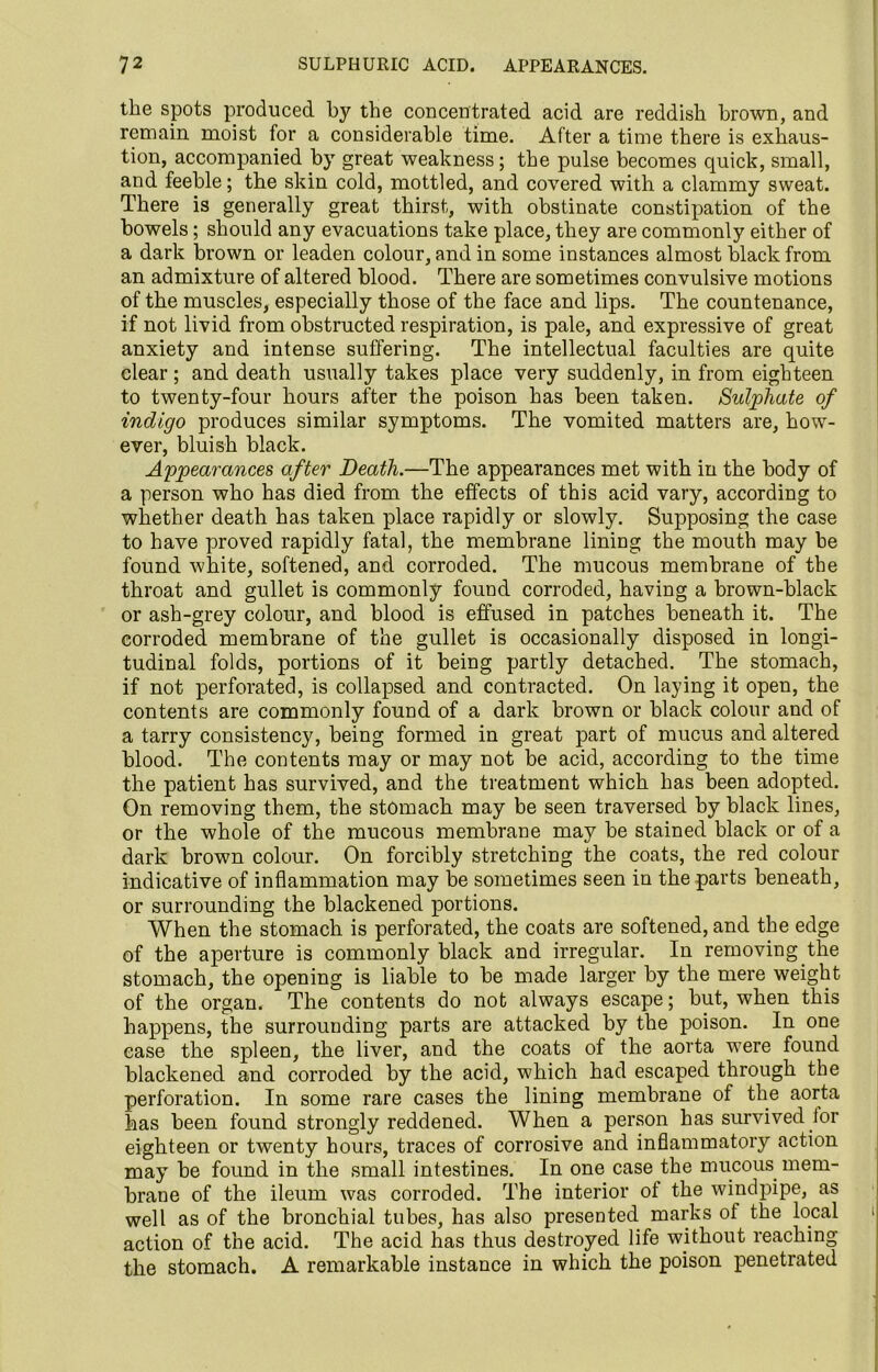 the spots produced by the concentrated acid are reddish brown, and remain moist for a considerable time. After a time there is exhaus- tion, accompanied by great weakness; the pulse becomes quick, small, and feeble; the skin cold, mottled, and covered with a clammy sweat. There is generally great thirst, with obstinate constipation of the bowels; should any evacuations take place, they are commonly either of a dark brown or leaden colour, and in some instances almost black from an admixture of altered blood. There are sometimes convulsive motions of the muscles, especially those of the face and lips. The countenance, if not livid from obstructed respiration, is pale, and expressive of great anxiety and intense suffering. The intellectual faculties are quite clear ; and death usually takes place very suddenly, in from eighteen to twenty-four hours after the poison has been taken. Sulphate of indigo produces similar symptoms. The vomited matters are, how- ever, bluish black. Appearances after Death.—The appearances met with in the body of a person who has died from the effects of this acid vary, according to whether death has taken place rapidly or slowly. Supposing the case to have proved rapidly fatal, the membrane lining the mouth may be found white, softened, and corroded. The mucous membrane of the throat and gullet is commonly found corroded, having a brown-black or ash-grey colour, and blood is effused in patches beneath it. The corroded membrane of the gullet is occasionally disposed in longi- tudinal folds, portions of it being partly detached. The stomach, if not perforated, is collapsed and contracted. On laying it open, the contents are commonly found of a dark brown or black colour and of a tarry consistency, being formed in great part of mucus and altered blood. The contents may or may not be acid, according to the time the patient has survived, and the treatment which has been adopted. On removing them, the stomach may be seen traversed by black lines, or the whole of the mucous membrane may be stained black or of a dark brown colour. On forcibly stretching the coats, the red colour indicative of inflammation may be sometimes seen in the parts beneath, or surrounding the blackened portions. When the stomach is perforated, the coats are softened, and the edge of the aperture is commonly black and irregular. In removing the stomach, the opening is liable to be made larger by the mere weight of the organ. The contents do not always escape; but, when this happens, the surrounding parts are attacked by the poison. In one ease the spleen, the liver, and the coats of the aorta were found blackened and corroded by the acid, which had escaped through the perforation. In some rare cases the lining membrane of the aorta has been found strongly reddened. When a person has survived lor eighteen or twenty hours, traces of corrosive and inflammatory action may be found in the small intestines. In one case the mucous mem- brane of the ileum was corroded. The interior ot the windpipe, as well as of the bronchial tubes, has also presented marks of the local action of the acid. The acid has thus destroyed life without reaching the stomach. A remarkable instance in which the poison penetrated