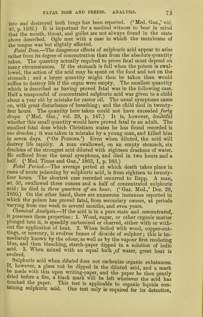 • into and destroyed both lungs has been reported. (‘ Med. Gaz.,’ vol. 45, p. 1102.) It is important for a medical witness to bear in mind that the mouth, throat, and gullet are not always found in the state above described. Ogle met with a case in which the membrane of the tongue was but slightly affected. Fatal Dose.—The dangerous effects of sulphuric acid appear to arise rather from its degree of concentration than from the absolute quantity taken. The quantity actually required to prove fatal must depend on many circumstances. If the stomach is full when the poison is swal- lowed, the action of the acid may be spent on the food and not on the stomach ; and a larger quantity might then be taken than would suffice to destroy life if the organ were empty. The smallest quantity which is described as having proved fatal was in the following case. Half a teaspoonful of concentrated sulphuric acid was given to a child about a year old by mistake for castor oil. The usual symptoms came on, with great disturbance of breathing; and the child died in twenty- four hours. The quantity here taken could not have exceeded forty drops. (‘Med. Gaz.,’ vol. 29, p. 147.) It is, however, doubtful whether this small quantity would have proved fatal to an adult. The smallest fatal dose which Christison states he has found recorded is one drachm; it was taken in mistake by a young man, and killed him in seven days. (‘On Poisons.’) Even when diluted, the acid will destroy life rapidly. A man swallowed, on an empty stomach, six drachms of the strongest acid diluted with eighteen drachms of water. He suffered from the usual symptoms, and died in two hours and a half. (‘ Med. Times and Gaz.,’ 1863, 1, p. 183.) Fatal Period.—The average period at which death takes place in cases of acute poisoning by sulphuric acid, is from eighteen to twenty- four hours. The shortest case recorded occurred to Rapp. A man, a4. 50, swallowed three ounces and a half of concentrated sulphuric acid; he died in three quarters of an hour. (‘Gaz. Med.,’ Dec. 28, 1850.) On the other hand, there are numerous instances reported in which the poison has proved fatal, from secondary causes, at periods varying from one week to several months, and even years. Chemical Analysis.—If the acid is in a pure state and concentrated, it possesses these properties: 1. Wood, sugar, or other organic matter plunged into it, is speedily carbonized or charred, either with or with- out the application of heat. 2. When boiled with wood, copper-cut- tings, or mercury, it evolves fumes of dioxide of sulphur; this is im- mediately known by the odour, as well as by the vapour first rendering blue, and then bleaching, starch-paper dipped in a solution of iodic acid. 3. When mixed with an equal bulk kof water, great heat is evolved. Sulphuiic acid when diluted does not carbonize organic substances, f, however, a glass rod be dipped in the diluted acid, and a mark be made with this upon writing-paper, and the paper be then gently dried before a fire, a black mark will be left wherever the acid has ouc ed the paper. This test is applicable to organic liquids con- aming sulphuric acid. One test only is required for its detection,