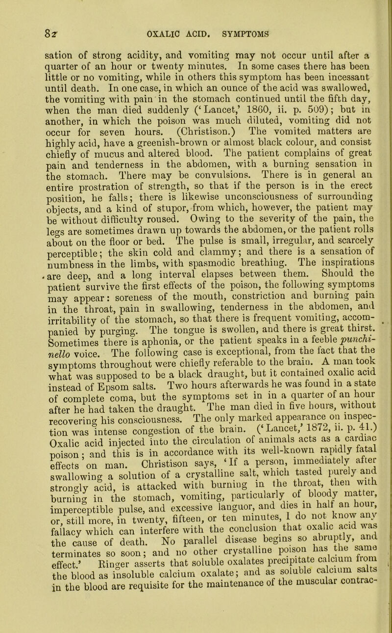 sation of strong acidity, and vomiting may not occur until after a quarter of an hour or twenty minutes. In some cases there has been little or no vomiting, while in others this symptom has been incessant until death. In one case, in which an ounce of the acid was swallowed, the vomiting with pain in the stomach continued until the fifth day, when the man died suddenly (‘ Lancet,’ I860, ii. p. 509); but in another, in which the poison was much diluted, vomiting did not occur for seven hours. (Christison.) The vomited matters are highly acid, have a greenish-brown or almost black colour, and consist chiefly of mucus and altered blood. The patient complains of great pain and tenderness in the abdomen, with a burning sensation in the stomach. There may be convulsions. There is in general an entire prostration of strength, so that if the person is in the erect position, he falls; there is likewise unconsciousness of surrounding objects, and a kind of stupor, from which, however, the patient may be without difficulty roused. Owing to the severity of the pain, the leo-s are sometimes drawn up towards the abdomen, or the patient rolls about on the floor or bed. The pulse is small, irregular, and scarcely perceptible; the skin cold and clammy; and there is a sensation of numbness in the limbs, with spasmodic breathing. The inspirations -are deep, and a long interval elapses between them. Should the patient survive the first effects of the poison, the following symptoms may appear: soreness of the mouth, constriction and burning pain in the throat, pain in swallowing, tenderness in the abdomen, and irritability of the stomach, so that there is frequent vomiting, accom- panied by purging. The tongue is swollen, and there is gieat thirst. Sometimes there is aphonia, or the patient speaks in a feeble punchi- nello voice. The following case is exceptional, from the tact that the symptoms throughout were chiefly referable to the biaiu. A man took what was supposed to be a black draught, but it contained oxalic acid instead of Epsom salts. Two hours afterwards he was found in a state of complete coma, but the symptoms set in in a quarter of an hour after he had taken the draught. The man died in five hours, without recovering his consciousness. The only marked appearance on inspec- tion was intense congestion of the brain. (‘Lancet, 1872, n. p. 41.) Oxalic acid injected into the circulation of animals acts as a cardiac poison; and this is in accordance with its well-known rapidly fatal effects on man. Christison says, ‘If a person immediately after swallowing a solution of a crystalline salt, which tasted purely and strongly acid, is attacked with burning in the throat, then with burning in the stomach, vomiting, particularly of bloody mattei, imperceptible pulse, and excessive languor, and dies m halt an hour, or, still more, in twenty, fifteen, or ten minutes I do not know any fallacy which can interfere with the conclusion that oxalic acid v as the cause of death. No parallel disease begins so abruptly, and terminates so soon; and no other crystalline poison has the same effect.’ Ringer asserts that soluble oxalates precipitate calcium horn the blood as insoluble calcium oxalate; and as soluble calcium sa ts in the blood are requisite for the maintenance of the muscular contrac-