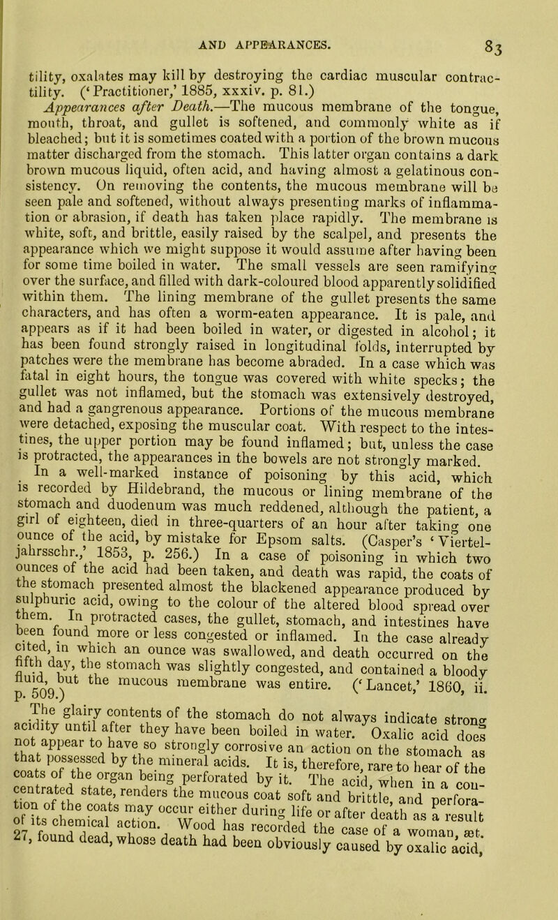 tility, oxalates may kill by destroying the cardiac muscular contrac- tility. (‘Practitioner,’ 1885, xxxiv. p. 81.) Appearances after Death.—The mucous membrane of the tongue, mouth, throat, and gullet is softened, and commonly white as if bleached; but it is sometimes coated with a portion of the brown mucous matter discharged from the stomach. This latter organ contains a dark brown mucous liquid, often acid, and having almost a gelatinous con- sistency. On removing the contents, the mucous membrane will be seen pale and softened, without always presenting marks of inflamma- tion or abrasion, if death has taken place rapidly. The membrane is white, soft, and brittle, easily raised by the scalpel, and presents the appearance which we might suppose it would assume after having been for some time boiled in water. The small vessels are seen ramifying over the surface, and filled with dark-coloured blood apparently solidified within them. The lining membrane of the gullet presents the same characters, and has often a worm-eaten appearance. It is pale, anti appears as if it had been boiled in water, or digested in alcohol; it has been found strongly raised in longitudinal folds, interrupted’by patches were the membrane has become abraded. In a case which was fatal in eight hours, the tongue was covered with white specks; the gullet was not inflamed, but the stomach was extensively destroyed, and had a gangrenous appearance. Portions of the mucous membrane were detached, exposing the muscular coat. With respect to the intes- tines, the upper portion may be found inflamed; but, unless the case is protracted, the appearances in the bowels are not strongly marked. In a well-marked instance of poisoning by this °acid, which is recorded by Hildebrand, the mucous or lining membrane of the stomach and duodenum was much reddened, although the patient, a girl of eighteen, died in three-quarters of an hour after taking one ounce of the acid, by mistake for Epsom salts. (Casper’s ‘ vfertel- jahrsschr., 1853, p. 256.) In a case of poisoning in which two ounces of the acid had been taken, and death was rapid, the coats of e stomach presented almost the blackened appearance produced by sulphuric acid, owing to the colour of the altered blood spread over them. In protracted cases, the gullet, stomach, and intestines have been found more or less congested or inflamed. In the case already cited in which an ounce was swallowed, and death occurred on the hfth day the stomach was slightly congested, and contained a bloodv U50d^ mucous membrane was entire. (‘ Lancet,’ 1860, ii. The glairy contents of the stomach do not always indicate strong acidity until after they have been boiled in water. Oxalic acid does not appear to have so strongly corrosive an action on the stomach as that possessed by the mineral acids. It is, therefore rare to hear of the coats of the organ being perforated by it. The acid, when in a con- stafce’ renders the mucous coat soft and brittle, and perfora- tion of the coats may occur either during life or after death as a result oUts chemical action. Wood has recorded the case of a woman mt ’ found dead, whose death had been obviously caused by oxalic acid’