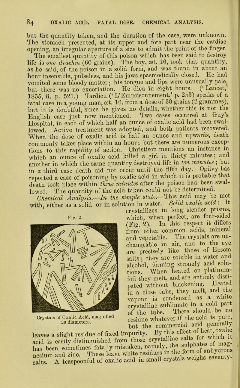 but the quantity taken, and the duration of the case, were unknown. The stomach presented, at its upper and fore part near the cardiac opening, an irregular aperture of a size to admit the point of the finger. The smallest quantity of this poison which has been said to destroy life is one drachm (60 grains). The boy, ast. 16, took that quantity, as he said, of the poison in a solid form, and was found in about an hour insensible, pulseless, and his jaws spasmodically closed. He had vomited some bloody matter; his tongue and lips were unusually pale, but there was no excoriation. He died in eight hours. (‘ Lancet,’ 1855, ii. p. 521.) Tardieu (‘L’Empoisonnement,’ p. 253) speaks of a fatal case in a young man, tet. 16, from a dose of 30 grains (2 grammes), but it is doubtful, since he gives no details, whether this is not the English case just now mentioned. Two cases occurred at Guy’s Hospital, in each of which half an ounce of oxalic acid had been swal- lowed. Active treatment was adopted, and both patients recovered. When the dose of oxalic acid is half an ounce and upwards, death commonly takes place within an hour 5 but there are numeious excep- tions to this rapidity of action. Christison mentions an instance in which an ounce of oxalic acid killed a girl in thirty minutes; and another in which the same quantity destroyed life in ten minutes ; but in a third case death did not occur until the fifth day. Ogilvy has reported a case of poisoning by oxalic acid in which it is probable that death took place within three minutes after the poison had been swal- lowed. The quantity of the acid taken could not be determined. Chemical Analysis.—In the simple state. This acid may be met with, either as a solid or in solution in water. Solid oxalic acid . it crystallizes in long slender prisms, which, when perfect, are four-sided (Fig. 2). In this respect it differs from other common acids, mineial and vegetable. The crystals are un- changeable in air, and to the eye are precisely like those of Epsom salts; they are soluble in water and alcohol, forming strongly acid solu- tions. When heated on platinum- foil they melt, and are entirely dissi- pated without blackening. Heated in a close tube, they melt, and the vapour is condensed as a white crystalline sublimate in a cold part of the tube. There should be no residue whatever if the acid is pure, but the commercial acid generally leaves a slight residue of fixed impurity. By this effectit acid is easily distinguished from those crystalline sa has been sometimes fatally mistaken, namely, the' dro5s nesium and zinc. These leave white residues m the fern ol anhydrous salts. A teaspoonful of oxalic acid in small crystals weiQhs seven y Fig. 2. Crystals of Oxalic Acid, magnified 30 diameters.