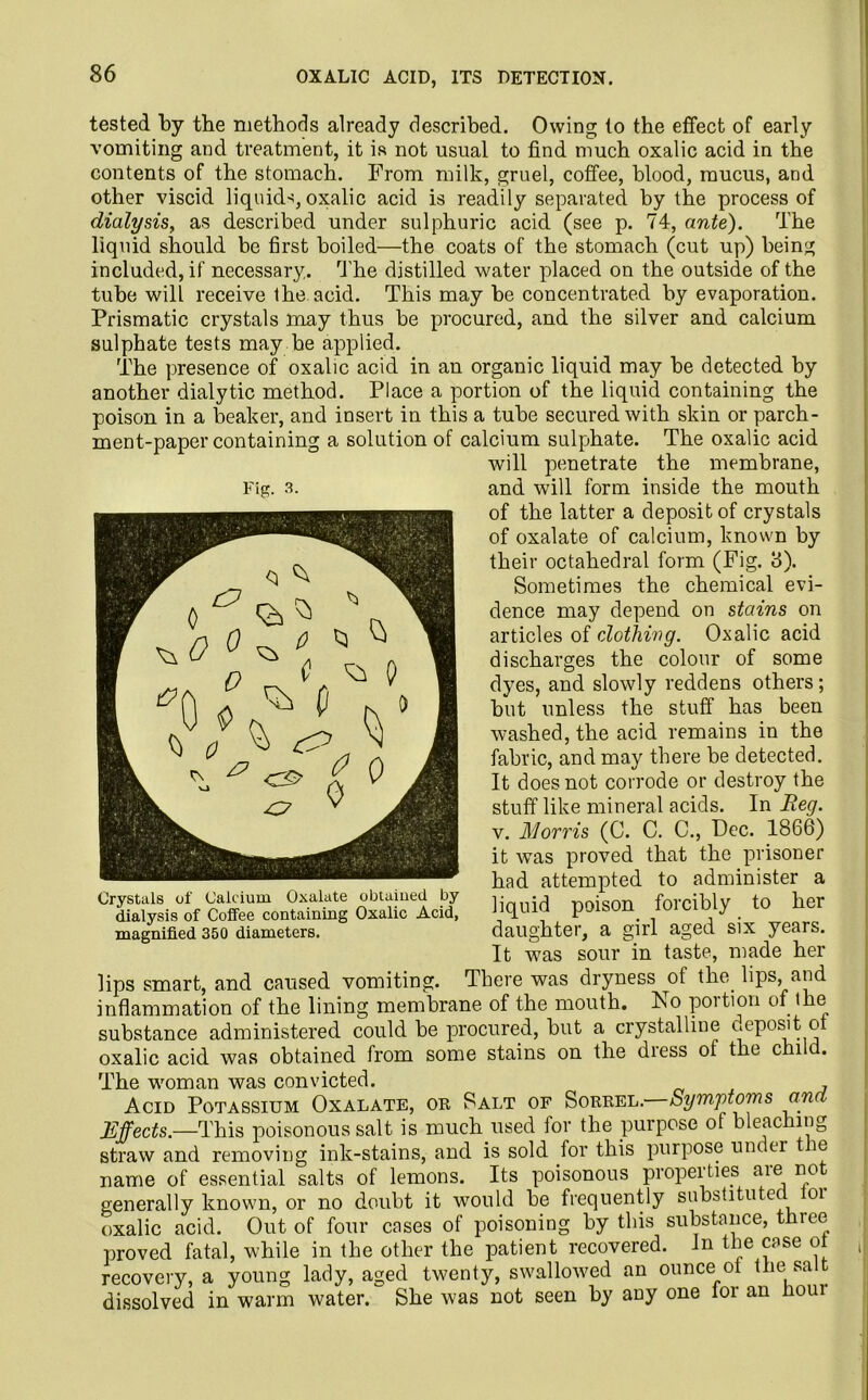 OXALIC ACID, ITS DETECTION. tested by the methods already described. Owing to the effect of early vomiting and treatment, it is not usual to find much oxalic acid in the contents of the stomach. From milk, gruel, coffee, blood, mucus, and other viscid liquids, oxalic acid is readily separated by the process of dialysis, as described under sulphuric acid (see p. 74, ante). The liquid should be first boiled—the coats of the stomach (cut up) being included, if necessary. The distilled water placed on the outside of the tube will receive the acid. This may be concentrated by evaporation. Prismatic crystals may thus be procured, and the silver and calcium sulphate tests may be applied. The presence of oxalic acid in an organic liquid may be detected by another dialytic method. Place a portion of the liquid containing the poison in a beaker, and insert in this a tube secured with skin or parch- ment-paper containing a solution of calcium sulphate. The oxalic acid will penetrate the membrane, and will form inside the mouth of the latter a deposit of crystals of oxalate of calcium, known by their octahedral form (Fig. 3). Sometimes the chemical evi- dence may depend on stains on articles of clothing. Oxalic acid discharges the colour of some dyes, and slowly reddens others; but unless the stuff has been washed, the acid remains in the fabric, and may there be detected. It does not corrode or destroy the stuff like mineral acids. In Reg. v. Morris (C. C. C., Pec. 1866) it was proved that the prisoner had attempted to administer a liquid poison forcibly to her daughter, a girl aged six years. It was sour in taste, made her lips smart, and caused vomiting. There was dryness _ot the. lips, and inflammation of the lining membrane of the mouth. No poition of the substance administered could be procured, but a crystalline deposit o oxalic acid was obtained from some stains on the diess of the chi . The woman was convicted. , Acid Potassium Oxalate, or Salt of Sorrel. Symptoms an Effects.—This poisonous salt is much used for the purpose of bleaching straw and removing ink-stains, and is sold for this purpose under t re name of essential salts of lemons. Its poisonous properties cue rm generally known, or no doubt it would be frequently substituted oi oxalic acid. Out of four cases of poisoning by this substance, three proved fatal, while in the other the patient recovered. In the case ot recovery, a young lady, aged twenty, swallowed an ounce of the sa dissolved in warm water. She was not seen by any one for an houi Tig. 3. Crystals of Calcium Oxalate obtained by dialysis of Coffee containing Oxalic Acid, magnified 350 diameters.