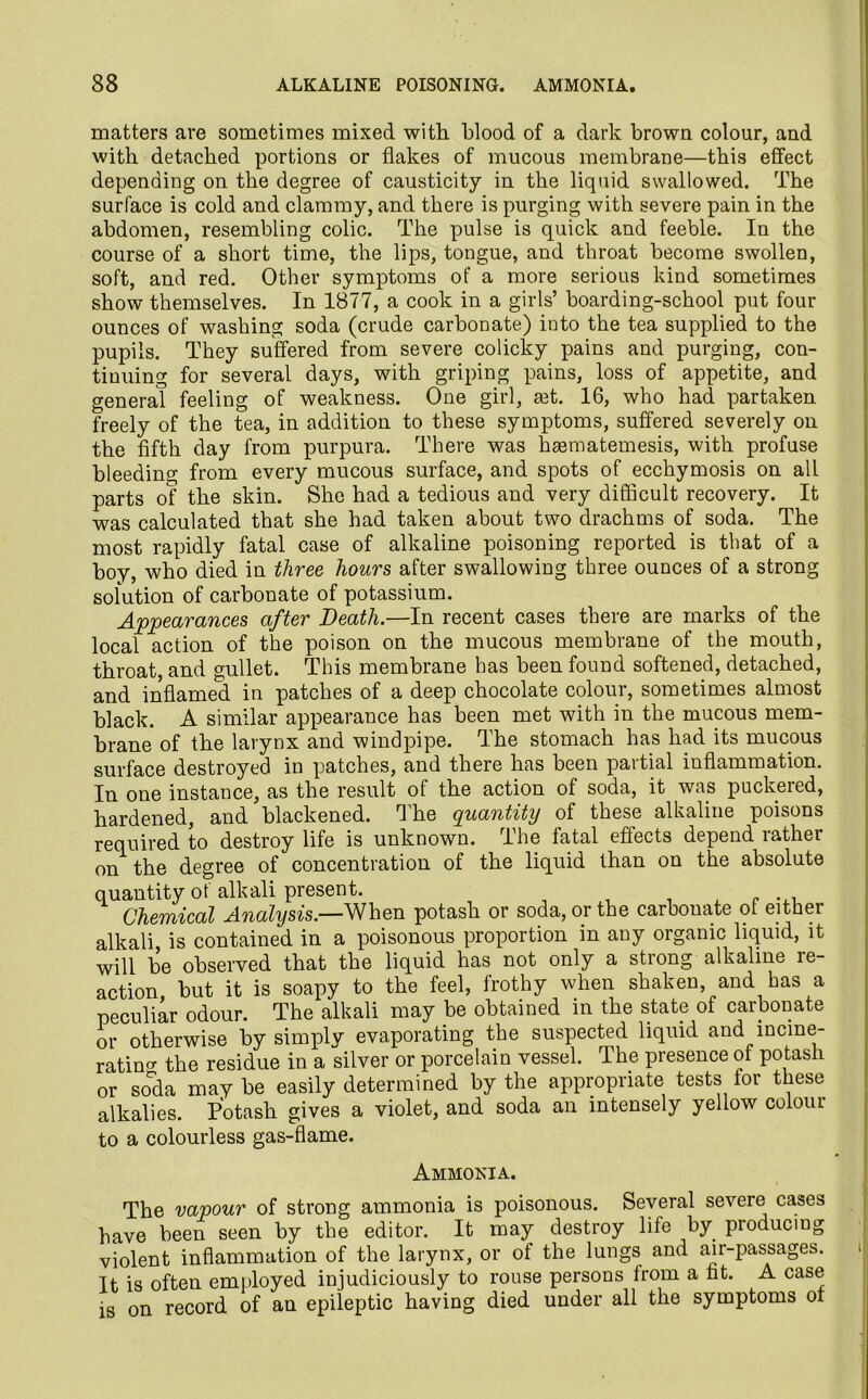 matters are sometimes mixed with blood of a dark brown colour, and with detached portions or flakes of mucous membrane—this effect depending on the degree of causticity in the liquid swallowed. The surface is cold and clammy, and there is purging with severe pain in the abdomen, resembling colic. The pulse is quick and feeble. In the course of a short time, the lips, tongue, and throat become swollen, soft, and red. Other symptoms of a more serious kind sometimes show themselves. In 1877, a cook in a girls’ boarding-school put four ounces of washing soda (crude carbonate) into the tea supplied to the pupils. They suffered from severe colicky pains and purging, con- tinuing for several days, with griping pains, loss of appetite, and general feeling of weakness. One girl, mt. 16, who had partaken freely of the tea, in addition to these symptoms, suffered severely on the fifth day from purpura. There was hsematemesis, with profuse bleeding from every mucous surface, and spots of ecchymosis on all parts of the skin. She had a tedious and very difficult recovery. It was calculated that she had taken about two drachms of soda. The most rapidly fatal case of alkaline poisoning reported is that of a boy, who died in three hours after swallowing three ounces of a strong solution of carbonate of potassium. Appearances after Death.—In recent cases there are marks of the local action of the poison on the mucous membrane of the mouth, throat, and gullet. This membrane has been found softened, detached, and inflamed in patches of a deep chocolate colour, sometimes almost black. A similar appearance has been met with in the mucous mem- brane of the larynx and windpipe. The stomach has had its mucous surface destroyed in patches, and there has been partial inflammation. In one instance, as the result of the action of soda, it was puckered, hardened, and blackened. The quantity of these alkaline poisons required to destroy life is unknown. The fatal effects depend rather on the degree of concentration of the liquid than on the absolute quantity of alkali present. Chemical Analysis.—When potash or soda, or the carbonate of either alkali is contained in a poisonous proportion in any organic liquid, it will be observed that the liquid has not only a strong alkaline re- action but it is soapy to the feel, frothy when shaken, and has a peculiar odour. The alkali may be obtained in the state of carbonate or otherwise by simply evaporating the suspected liquid and incine- rating the residue in a silver or porcelain vessel. The presence of potash or soda may be easily determined by the appropriate tests for these alkalies. Potash gives a violet, and soda an intensely yellow colour to a colourless gas-flame. Ammonia. The vapour of strong ammonia is poisonous. Several severe cases have been seen by the editor. It may destroy life by producing violent inflammation of the larynx, or of the lungs and air-passages. It is often employed injudiciously to rouse persons from a fat. A case is on record of an epileptic having died under all the symptoms of