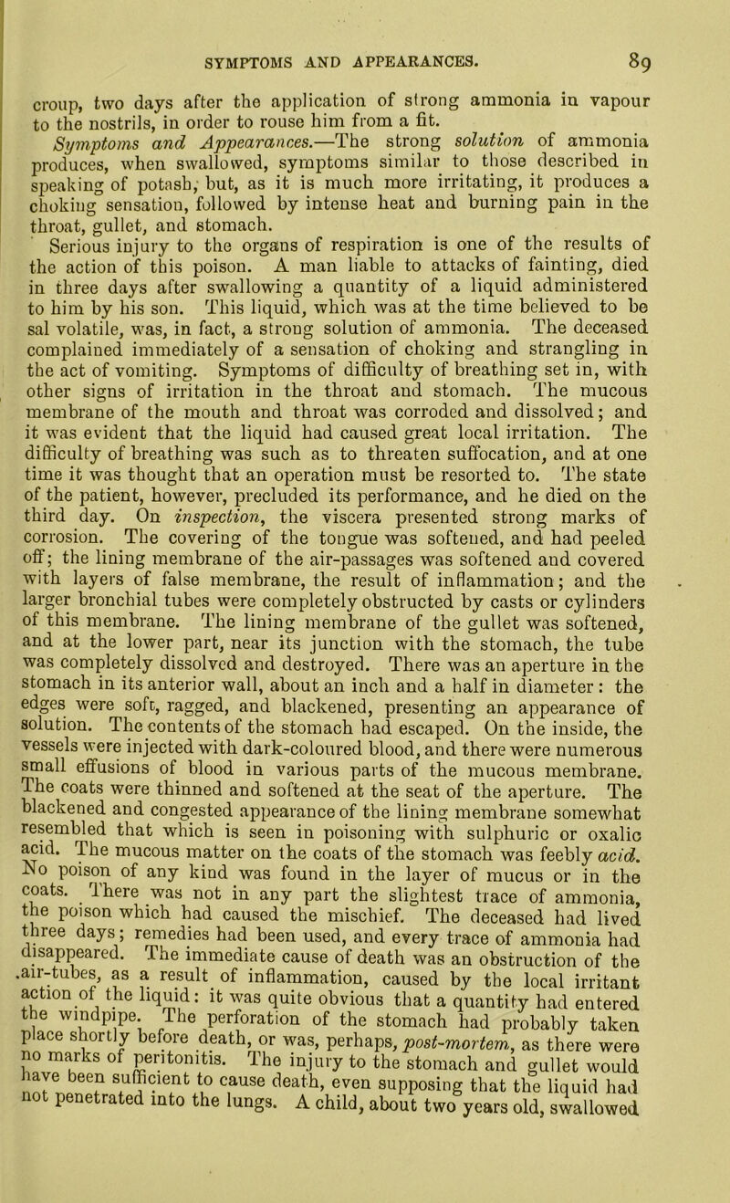 croup, two days after the application of strong ammonia in vapour to the nostrils, in order to rouse him from a fit. Symptoms and Appearances.—The strong solution of ammonia produces, when swallowed, symptoms similar to those described in speaking of potash, but, as it is much more irritating, it produces a choking sensation, followed by intense heat and burning pain in the throat, gullet, and stomach. Serious injury to the organs of respiration is one of the results of the action of this poison. A man liable to attacks of fainting, died in three days after swallowing a quantity of a liquid administered to him by his son. This liquid, which was at the time believed to be sal volatile, was, in fact, a strong solution of ammonia. The deceased complained immediately of a sensation of choking and strangling in the act of vomiting. Symptoms of difficulty of breathing set in, with other signs of irritation in the throat and stomach. The mucous membrane of the mouth and throat was corroded and dissolved; and it was evident that the liquid had caused great local irritation. The difficulty of breathing was such as to threaten suffocation, and at one time it was thought that an operation must be resorted to. The state of the patient, however, precluded its performance, and he died on the third day. On inspection, the viscera presented strong marks of corrosion. The covering of the tongue was softened, and had peeled off; the lining membrane of the air-passages was softened and covered with layers of false membrane, the result of inflammation ; and the larger bronchial tubes were completely obstructed by casts or cylinders of this membrane. The lining membrane of the gullet was softened, and at the lower part, near its junction with the stomach, the tube was completely dissolved and destroyed. There was an aperture in the stomach in its anterior wall, about an inch and a half in diameter : the edges were sofc, ragged, and blackened, presenting an appearance of solution. The contents of the stomach had escaped. On the inside, the vessels were injected with dark-coloured blood, and there were numerous small effusions of blood in various parts of the mucous membrane. The coats were thinned and softened at the seat of the aperture. The blackened and congested appearance of the lining membrane somewhat resembled that which is seen in poisoning with sulphuric or oxalic acid. The mucous matter on the coats of the stomach was feebly acid. No poison of any kind was found in the layer of mucus or in the coats. rl here.was not in any part the slightest trace of ammonia, the poison which had caused the mischief. The deceased had lived three days; remedies had been used, and every trace of ammonia had disappeared. The immediate cause of death was an obstruction of the .air-tubes, as a result, of inflammation, caused by the local irritant action of the liquid: it was quite obvious that a quantify had entered the windpipe. The perforation of the stomach had probably taken place shortly before death, or was, perhaps, post-mortem,, as there were no marks of peritonitis. The injury to the stomach and gullet would suffiment to cause death, even supposing that the liquid had not penetrated into the lungs. A child, about two years old, swallowed