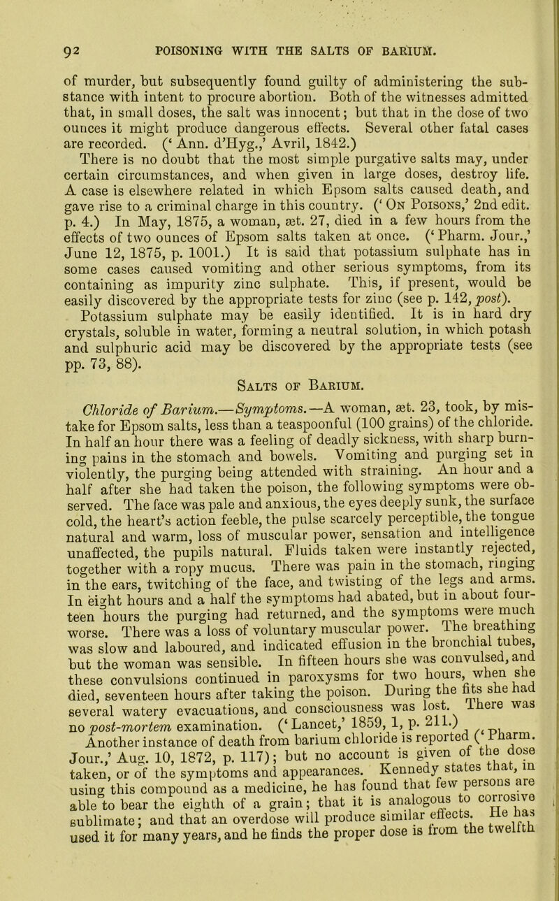 of murder, but subsequently found guilty of administering the sub- stance with intent to procure abortion. Both of the witnesses admitted that, in small doses, the salt was innocent; but that in the dose of two ounces it might produce dangerous effects. Several other fatal cases are recorded. (‘ Ann. d’Hyg./ Avril, 1842.) There is no doubt that the most simple purgative salts may, under certain circumstances, and when given in large doses, destroy life. A case is elsewhere related in which Epsom salts caused death, and gave rise to a criminal charge in this country. (‘ On Poisons/ 2nd edit, p. 4.) In May, 1875, a woman, set. 27, died in a few hours from the effects of two ounces of Epsom salts taken at once. (‘Pharm. Jour.,’ June 12, 1875, p. 1001.) It is said that potassium sulphate has in some cases caused vomiting and other serious symptoms, from its containing as impurity zinc sulphate. This, if present, would be easily discovered by the appropriate tests for zinc (see p. 142, post). Potassium sulphate may be easily identified. It is in hard dry crystals, soluble in water, forming a neutral solution, in which potash and sulphuric acid may be discovered by the appropriate tests (see pp. 73, 88). Salts of Barium. Chloride of Barium.—Symptoms.—A woman, aet. 23, took, by mis- take for Epsom salts, less than a teaspoonful (100 grains) of the chloride. In half an hour there was a feeling of deadly sickness, with sharp burn- ing pains in the stomach and bowels. Vomiting and purging set in violently, the purging being attended with straining. An hour and a half after she had taken the poison, the following symptoms were ob- served. The face was pale and anxious, the eyes deeply sunk, the surface cold, the heart’s action feeble, the pulse scarcely perceptible, the tongue natural and warm, loss of muscular power, sensation and intelligence unaffected, the pupils natural. Fluids taken were instantly rejected, together with a ropy mucus. There was pain in the stomach, linging in the ears, twitching of the face, and twisting of the legs and aims. In eDht hours and a half the symptoms had abated, but in about ioui- teen liours the purging had returned, and the symptoms were much worse. There was a loss of voluntary muscular power, lhe breathing was slow and laboured, and indicated effusion in the bronchial tubes, but the woman was sensible. In fifteen hours she was convulsed, and these convulsions continued in paroxysms for two hours, when she died, seventeen hours after taking the poison. During the fits she bad several watery evacuations, and consciousness was lost. ere was no post-mortem examination. (‘Lancet/ 1859, 1,p- 211.) Another instance of death from barium chloride is repoi ted ( arm. Jour./ Aug. 10, 1872, p. 117); but no account is given of the dose taken, or of the symptoms and appearances. Kennedy states that, in using this compound as a medicine, he has found that few persons are able to bear the eighth of a grain; that it is analogous to corrosive sublimate; and that an overdose will produce similar effects ne nas used it for many years, and he finds the proper dose is from the tvveitth