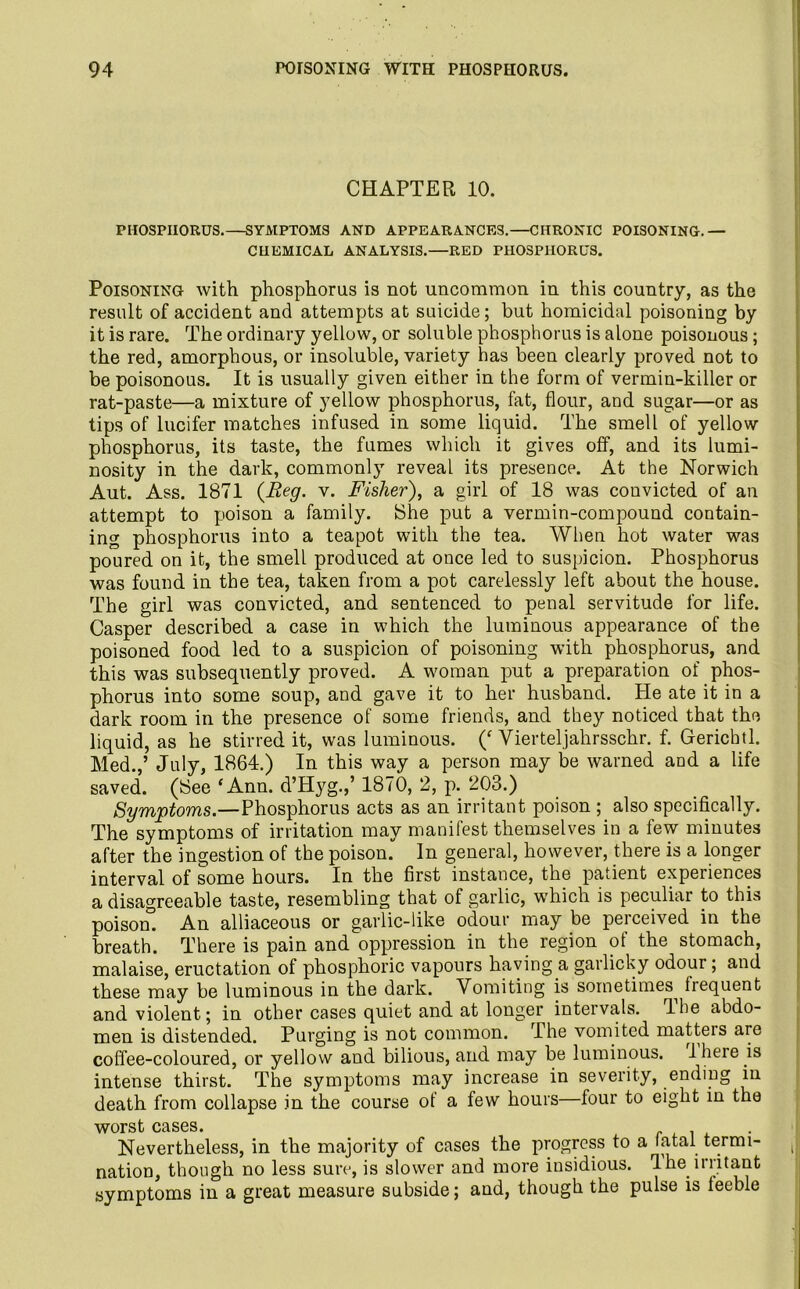 CHAPTER 10. PHOSPHORUS.—SYMPTOMS AND APPEARANCES.—CHRONIC POISONING.— CHEMICAL ANALYSIS.—RED PHOSPHORUS. Poisoning with phosphorus is not uncommon in this country, as the result of accident and attempts at suicide; but homicidal poisoning by it is rare. The ordinary yellow, or soluble phosphorus is alone poisonous; the red, amorphous, or insoluble, variety has been clearly proved not to be poisonous. It is usually given either in the form of vermin-killer or rat-paste—a mixture of yellow phosphorus, fat, flour, and sugar—or as tips of lucifer matches infused in some liquid. The smell of yellow phosphorus, its taste, the fumes which it gives off, and its lumi- nosity in the dark, commonly reveal its presence. At the Norwich Aut. Ass. 1871 (Beg. v. Fisher), a girl of 18 was convicted of an attempt to poison a family. 8he put a vermin-compound contain- ing phosphorus into a teapot with the tea. When hot water was poured on it, the smell produced at once led to suspicion. Phosphorus was found in the tea, taken from a pot carelessly left about the house. The girl was convicted, and sentenced to penal servitude for life. Casper described a case in which the luminous appearance of the poisoned food led to a suspicion of poisoning with phosphorus, and this was subsequently proved. A woman put a preparation of phos- phorus into some soup, and gave it to her husband, tie ate it in a dark room in the presence of some friends, and they noticed that the liquid, as he stirred it, was luminous. (‘ Vierteljahrsschr. f. Gerichtl. Med.,’ July, 1864.) In this way a person may be warned and a life saved. (8ee ‘Ann. d’Hyg.,’ 1870, 2, p. 203.) Symptoms.—Phosphorus acts as an irritant poison ; also specifically. The symptoms of irritation may manifest themselves in a few minutes after the ingestion of the poison. In general, however, there is a longer interval of some hours. In the first instance, the patient experiences a disagreeable taste, resembling that of garlic, which is peculiar to this poisom An alliaceous or garlic-like odour may be perceived in the breath. There is pain and oppression in the region of the stomach, malaise, eructation of phosphoric vapours having a garlicky odour; and these may be luminous in the dark. Vomiting is sometimes^ frequent and violent; in other cases quiet and at longer intervals. The abdo- men is distended. Purging is not common. The vomited matters are coffee-coloured, or yellow and bilious, and may be luminous. 1 here is intense thirst. The symptoms may increase in severity, ending m death from collapse in the course ot a few hours—four to eight in the worst cases. . Nevertheless, in the majority of cases the progress to a latai termi- , nation, though no less sure, is slower and more insidious. The irritant symptoms in a great measure subside; and, though the pulse is leeble