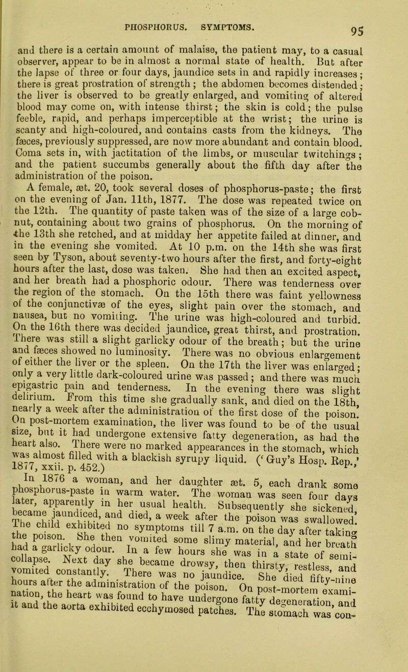 PHOSPHORUS. SYMPTOMS. and there is a certain amount of malaise, the patient may, to a casual observer, appear to be in almost a normal state of health. But after the lapse of three or four days, jaundice sets in and rapidly increases; there is great prostration of strength ; the abdomen becomes distended; the liver is observed to be greatly enlarged, and vomiting of altered blood may come on, with intense thirst; the skin is cold; the pulse feeble, rapid, and perhaps imperceptible at the wrist; the urine is scanty and high-coloured, and contains casts from the kidneys. The fasces, previously suppressed, are now more abundant and contain blood. Coma sets in, with jactitation of the limbs, or muscular twitchings; and the patient succumbs generally about the fifth day after the administration of the poison. A female, ast. 20, took several doses of phosphorus-paste; the first on the evening of Jan. 11th, 1877. The dose was repeated twice on the 12th. The quantity of paste taken was of the size of a large cob- nut, containing about two grains of phosphorus. On the morning of -the 13th she retched, and at midday her appetite failed at dinner, and in the evening she vomited. At 10 p.m. on the 14th she was first seen by Tyson, about seventy-two hours after the first, and forty-eight hours after the last, dose was taken. She had then an excited aspect, and her breath had a phosphoric odour. There was tenderness over the region of the stomach. On the 15th there was faint yellowness of the conjunctive of the eyes, slight pain over the stomach, and nausea, but no vomhing. The urine was high-coloured and turbid. On the 16th there was decided jaundice, great thirst, and prostration.* lhere was still a slight garlicky odour of the breath; but the urine and feces showed no luminosity. There was no obvious enlargement of either the liver or the spleen. On the 17th the liver was enTaro-ed • only a very little dark-coloured urine was passed ; and there was much epigastric pain and. tenderness. In the evening there was slight delirium. From this time she gradually sank, and died on the 18*th nearly a week after the administration of the first dose of the poison! . post-mortem examination, the liver was found to be of the usual size but it had undergone extensive fatty degeneration, as had the neart also, lhere were no marked appearances in the stomach, which 1877 xx°if p 452')lth a blackish li(lllid* 0 Guy’s Hosp. Rep.,’ a —’ and ker dau-hter 5, each drank some p phoi us-paste in warm water. The woman was seen four davs ater, apparently in her usual health. Subsequently she sickened TTenrhilJrmCVKd/ 1nd died> a WGek after the P°ison was swallowed’ The child exhibited no symptoms till 7 a.m. on the day after taking the poison, bne then vomited some slimy material, and her breath ad a garhcky odour. In a few hours she was in a state of semi- o lapse. Next day she became drowsy, then thirsty restless and vomited constantly. There was no im/ndi™ cua- , i?’ d hours alter the administratioa rf the p£n Oa nation, the heart was foimd to have uudereone fatlv i„ . ''!'• Gxami~ it and the aorta exhibited ecchymosed patches. The siomaclTwascoa-