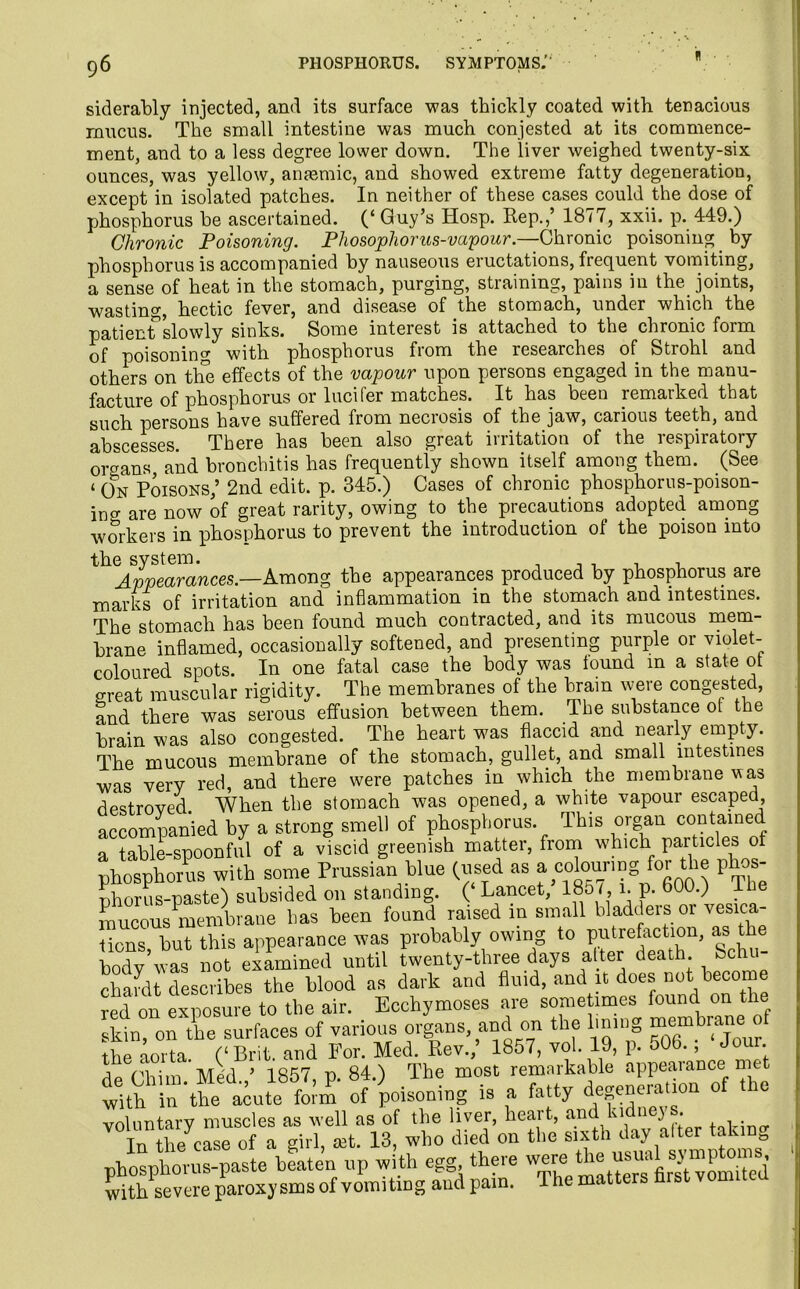 siderably injected, and its surface was thickly coated with tenacious mucus. The small intestine was much congested at its commence- ment, and to a less degree lower down. The liver weighed twenty-six ounces, was yellow, anaemic, and showed extreme fatty degeneration, except in isolated patches. In neither of these cases could the dose of phosphorus be ascertained. (‘ Guy’s Hosp. Rep.,’ 1877, xxii. p. 449.) Chronic Poisoning. Phosophorus-vapour.—Chronic poisoning by phosphorus is accompanied by nauseous eructations, frequent vomiting, a sense of heat in the stomach, purging, straining, pains in the joints, wasting, hectic fever, and disease of the stomach, under which the patienfslowly sinks. Some interest is attached to the chronic form of poisoning with phosphorus from the researches of Strohl and others on the effects of the vapour upon persons engaged in the manu- facture of phosphorus or lucifer matches. It has been remarked that such persons have suffered from necrosis of the jaw, carious teeth, and abscesses. There has been also great irritation of the respiratory organs and bronchitis has frequently shown itself among them. (See «oN Poisons,’ 2nd edit. p. 345.) Cases of chronic phosphor us-poison- jncr are now of great rarity, owing to the precautions adopted among workers in phosphorus to prevent the introduction of the poison into the system. Appearances.—Among the appearances produced by phosphorus are marks of irritation and inflammation in the stomach and intestines. The stomach has been found much contracted, and its mucous mem- brane inflamed, occasionally softened, and presenting purple or violet- coloured spots. In one fatal case the body was lound m a state ot great muscular rigidity. The membranes of the brain were congested, and there was serous effusion between them. The substance ot the brain was also congested. The heart was flaccid and nearly empty. The mucous membrane of the stomach, gullet, and small intestines was very red, and there were patches in which the membrane was destroved When the stomach was opened, a white vapour escaped, accompanied by a strong smell of phosphorus. This organ contained a table-snoonful of a viscid greenish matter, from which particles ot ^ho^th some Prussian blue (used as a oozing for the phos nhorus-paste) subsided on standing. (‘ Lancet, 185 i p. 600.) 16e mucous membrane has been found raised in small bladders or vesica- tions but this appearance was probably owing to putrefaction, as the body5was not examined until twenty-three days alter death Schu- chardt describes the blood as dark and fluid, and it does not become red on exposure to the air. Ecchymoses are sometimes found on the skin, on the surfaces of various organs, and on the lining membrane the aorta. (‘Brit, and For. Med. Rev., 1857, vol. 19, p. oOb., Jo . de Chim Med ’ 1857, p. 84.) The most remarkable appearance met tith i the akite foi’m of poisoning is a fatty degeneration of the voluntary muscles as well as of the liver, heart, and kidne} . In the case of a girl, set. 13, who died on the sixth day alter taki 0 phosphorus-paste beaten up with egg there were^ vomtai with severe paroxysms of vomiting and pain. The matters brst vom