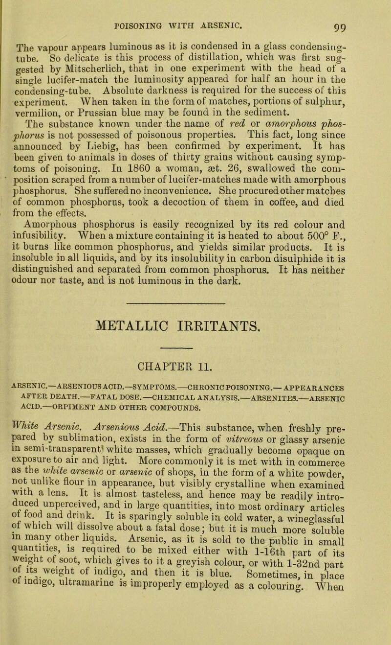 rOISONING WITH ARSENIC. The vapour appears luminous as it is condensed in a glass condensitig- tube. So delicate is this process of distillation, which was first sug- gested by Mitscherlich, that in one experiment with the head of a single lucifer-match the luminosity appeared for half an hour in the condensing-tube. Absolute darkness is required for the success of this experiment. When taken in the form of matches, portions of sulphur, vermilion, or Prussian blue may be found in the sediment. The substance known under the name of red or amorphous phos- phorus is not possessed of poisonous properties. This fact, long since announced by Liebig, has been confirmed by experiment. It has been given to animals in doses of thirty grains without causing symp- toms of poisoning. In 1860 a woman, ajt. 26, swallowed the com- position scraped from a number of lucifer-matches made with amorphous phosphorus. Shesufferedno inconvenience. She procured other matches of common phosphorus, took a decoction of them in coffee, and died from the effects. Amorphous phosphorus is easily recognized by its red colour and infusibility. When a mixture containing it is heated to about 500° E., it burns like common phosphorus, and yields similar products. It is insoluble in all liquids, and by its insolubility in carbon disulphide it is distinguished and separated from common phosphorus. It has neither odour nor taste, and is not luminous in the dark. METALLIC IRRITANTS. CHAPTER 11. ARSENIC.—ARSENIOUS ACID.—SYMPTOMS.—CHRONIC POISONING.— APPEARANCES AFTER DEATH.—FATAL DOSE.—CHEMICAL ANALYSIS.—ARSENITES.—ARSENIC ACID.—ORPIMENT AND OTHER COMPOUNDS. White Arsenic. Arsenious Acid.—This substance, when freshly pre- pared by sublimation, exists in the form of vitreous or glassy arsenic in semi-transparent5 white masses, which gradually become opaque on exposure to air and light. More commonly it is met with in commerce as the white arsenic or arsenic of shops, in the form of a white powder, not unlike flour in appearance, but visibly crystalline when examined with a lens. It is almost tasteless, and hence may be readily intro- duced unperceived, and in large quantities, into most ordinary articles ot food and drink. It is sparingly soluble in cold water, a wineglassful of which will dissolve about a fatal dose; but it is much more soluble m many other liquids. Arsenic, as it is sold to the public in small quantities, is required to be mixed either with l-16th part of its weight of soot, which gives to it a greyish colour, or with l-32nd part of its weight of indigo, and then it is blue. Sometimes, in place ot indigo, ultramarine is improperly employed as a colouring. When