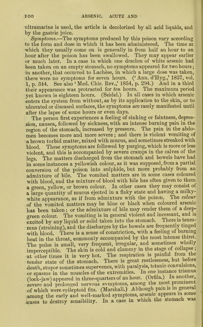 IOO ARSENIC. ACUTE AND ultramarine is used, the article is decolorized by all acid liquids, and by the gastric juice. Symptoms.—The symptoms produced by this poison vary according to the form and dose in which it has been administered. The time at which they usually come on is generally in from half an hour to an hour after the poison has been swallowed. They may appear earlier or much later. In a case in which one drachm of white arsenic had been taken on an empty stomach, no symptoms appeared for two hours; in another, that occurred to Lachese, in which a large dose was taken, there were no symptoms for seven hours. (‘ Ann. d’Hyg.,’ 1837, vol. 1, p. 344. See also ‘ Med. Chir. Rev.,’ 1854, p. 294.) And. in a third their appearance was protracted for ten hours. The maximum period yet known is eighteen hours. (Seidel.) In all cases in which arsenic enters the system from without, as by its application to the skin, or to ulcerated or diseased surfaces, the symptoms are rarely manifested until after the lapse of some hours or even days. The person first experiences a feeling of sinking or faintness, depres- sion, nausea, followed by sickness, with an intense burning pain in the region of the stomach, increased by pressure. The pain in the abdo- men becomes more and more severe; and there is violent vomiting of a brown turbid matter, mixed with mucus, and sometimes streaked with blood. These symptoms are followed by purging, which is more or less violent, and this is accompanied by severe cramps in the calves of the legs. The matters discharged from the stomach and bowels have had in°some instances a yellowish colour, as it was supposed, from a partial conversion of the poison into sulphide, but more probably from an admixture of bile. The vomited matters are in some cases coloured with blood, and the mixture of blood with bile has often given to them a green, yellow, or brown colour. In other cases they may consist ot a large quantity of mucus ejected in a flaky state and having a milky- white appearance, as if from admixture with the poison. The colour of the vomited matters may be blue or black when coloured arsenic has been taken; or the admixture of bile may render them of a deep- green colour. The vomiting is in general violent and incessant, and is excited by any liquid or solid taken into the stomach. There is tenes- mus (straining), and the discharges by the bowels are frequently tinged with blood. There is a sense of constriction, with a feeling of burning heat in the throat, commonly accompanied by the most intense thirst. The pulse is small, very frequent, irregular, and sometimes wholly imperceptible. The skin is cold and clammy in the stage of collapse; at other times it is very hot. The respiration is painful from the tender state of the stomach. There is great restlessness, but befoie death, stupor sometimes supervenes, with paralysis, tetanic convulsions, or spasms in the muscles of the extremities. In one instance tnsmus (lock-jaw) appeared in three-quarters ot an hour. (Orfila.) In ano ier, severe and prolonged nervous svmptoms, among the most piominen of which were epileptoid fits. (Marshall.) Although pain is in geneia among the early and well-marked symptoms, arsenic appears in some teases to destroy sensibility. In a case in which the stomach was