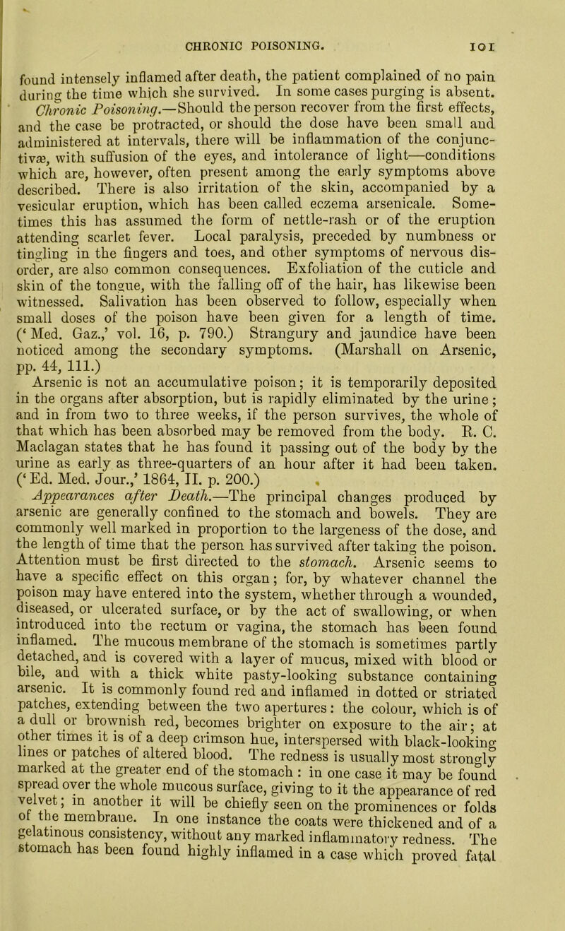 CHRONIC POISONING. IOI found intensely inflamed after death, the patient complained of no pain during the time which she survived. In some cases purging is absent. Chronic Poisoning.—Should the person recover from the first effects, and the case be protracted, or should the dose have been small and administered at intervals, there will be inflammation of the conjunc- tiva?, with suffusion of the eyes, and intolerance of light—conditions which are, however, often present among the early symptoms above described. There is also irritation of the skin, accompanied by a vesicular eruption, which has been called eczema arsenicale. Some- times this has assumed the form of nettle-rash or of the eruption attending scarlet fever. Local paralysis, preceded by numbness or tingling in the Augers and toes, and other symptoms of nervous dis- order, are also common consequences. Exfoliation of the cuticle and skin of the tongue, with the falling off of the hair, has likewise been witnessed. Salivation has been observed to follow, especially when small doses of the poison have been given for a length of time. (‘ Med. Gaz.,’ vol. 16, p. 790.) Strangury and jaundice have been noticed among the secondary symptoms. (Marshall on Arsenic, pp. 44, 111.) Arsenic is not an accumulative poison; it is temporarily deposited in the organs after absorption, but is rapidly eliminated by the urine; and in from two to three weeks, if the person survives, the whole of that which has been absorbed may be removed from the body. R. C. Maclagan states that he has found it passing out of the body by the urine as early as three-quarters of an hour after it had been taken. (‘Ed. Med. Jour.,’ 1864, II. p. 200.) Appearances after Death.—The principal changes produced by arsenic are generally confined to the stomach and bowels. They are commonly well marked in proportion to the largeness of the dose, and the length of time that the person has survived after taking the poison. Attention must be first directed to the stomach. Arsenic seems to have a specific effect on this organ; for, by whatever channel the poison may have entered into the system, whether through a wounded, diseased, or ulcerated surface, or by the act of swallowing, or when introduced into the rectum or vagina, the stomach has been found inflamed. The mucous membrane of the stomach is sometimes partly detached, and is covered with a layer of mucus, mixed with blood or bile, and with a thick white pasty-looking substance containing aisenic. It is commonly found red and inflamed in dotted or striated patches, extending between the two apertures: the colour, which is of a dull or brownish red, becomes brighter on exposure to the air; at other times it is of a deep crimson hue, interspersed with black-looking lines or patches of altered blood. The redness is usually most strongly marked at the greater end of the stomach : in one case it may be found spread over the whole mucous surface, giving to it the appearance of red veivet; in another it will be chiefly seen on the prominences or folds ot the membrane. In one instance the coats were thickened and of a gelatinous consistency, without any marked inflammatory redness. The stomach has been found highly inflamed in a case which proved fatal