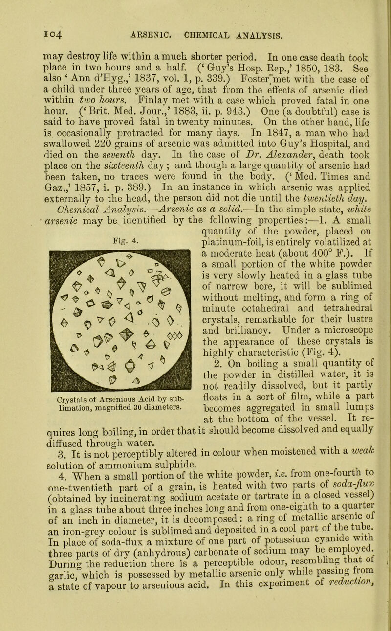 may destroy life within a much shorter period. In one case death took place in two hours and a half. (‘ Guy’s Hosp. Rep.,’ 1850, 183. See also ‘ Ann d’Hyg.,’ 1837, vol. 1, p. 339.) FosteFmet with the case of a child under three years of age, that from the effects of arsenic died within two hours. Finlay met with a case which proved fatal in one hour. (‘ Brit. Med. Jour.,’ 1883, ii. p. 943.) One (a doubtful) case is said to have proved fatal in twenty minutes. On the other hand, life is occasionally protracted for many days. In 1847, a man who had swallowed 220 grains of arsenic was admitted into Guy’s Hospital, and died on the seventh day. In the case of Dr. Alexander, death took place on the sixteenth day; and though a large quantity of arsenic had been taken, no traces were found in the body. (‘ Med. Times and Gaz.,’ 1857, i. p. 389.) In an instance in which arsenic was applied externally to the head, the person did not die until the twentieth day. Chemical Analysis.—Arsenic as a solid.—In the simple state, white arsenic may be identified by the following properties:—1. A small quantity of the powder, placed on platinum-foil, is entirely volatilized at a moderate heat (about 400° F.). If a small portion of the white powder is very slowly heated in a glass tube of narrow bore, it will be sublimed without melting, and form a ring of minute octahedral and tetrahedral crystals, remarkable for their lustre and brilliancy. Under a microscope the appearance of these crystals is highly characteristic (Fig. 4). 2. On boiling a small quantity of the pow'der in distilled water, it is not readily dissolved, but it partly floats in a sort of film, while a part becomes aggregated in small lumps at the bottom of the vessel. It re- quires long boiling, in order that it should become dissolved and equally diffused through water. 3. It is not perceptibly altered in colour when moistened with a weak solution of ammonium sulphide. 4. When a small portion of the white powder, i.e. from one-fourth to one-twentieth part of a grain, is heated with two parts of soda-flux (obtained by incinerating sodium acetate or tartrate in a closed vessel) in a glass tube about three inches long and from one-eighth to a quaitei of an inch in diameter, it is decomposed: a ring of metallic arsenic o an iron-grey colour is sublimed and deposited in a cool part of the tu c. In place of soda-flux a mixture of one part of potassium cyanide wit three parts of dry (anhydrous) carbonate of sodium may be employe . During the reduction there is a perceptible odour, resembling that o garlic, which is possessed by metallic arsenic only while passing iiom a state of vapour to arsenious acid. In this experiment ot reduction, Fig. 4. Crystals of Arsenious Acid by sub- limation, magnified 30 diameters.