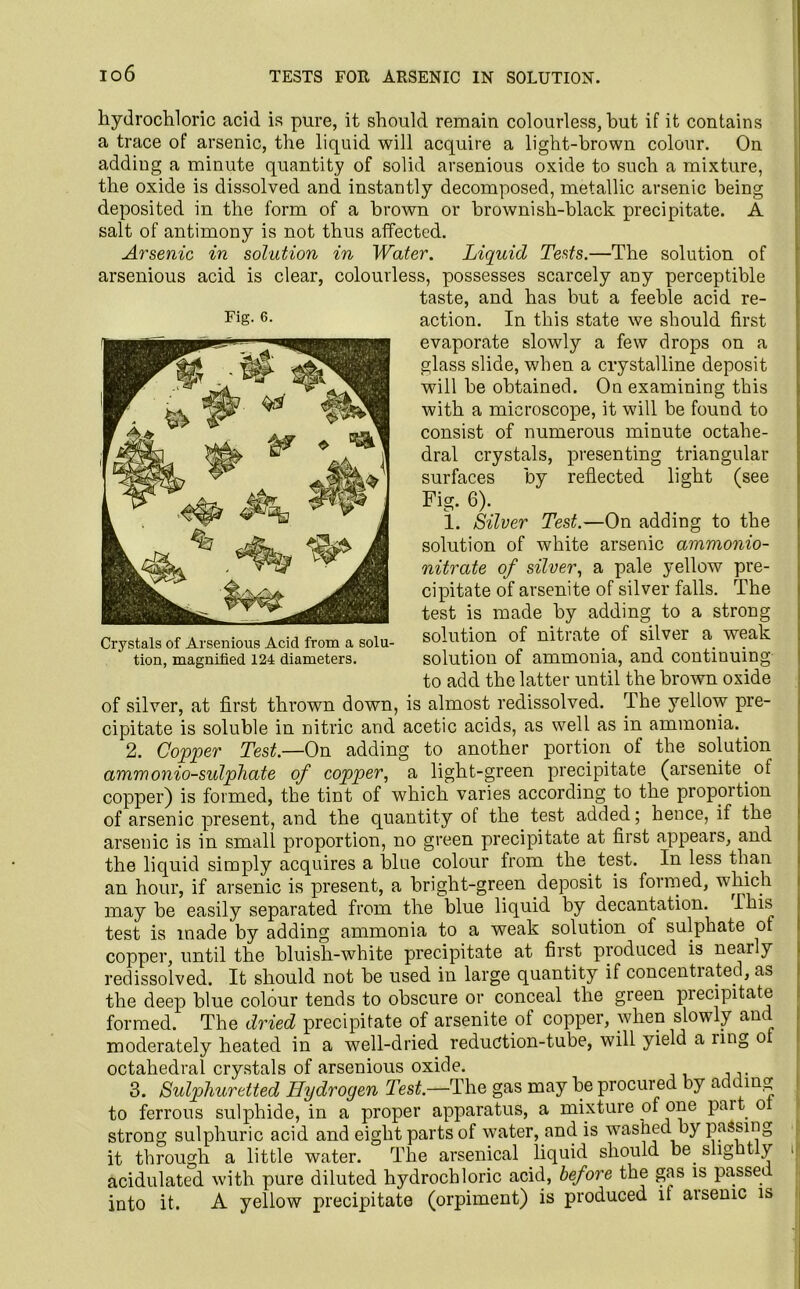 Fig. 6. hydrochloric acid is pure, it should remain colourless, but if it contains a trace of arsenic, the liquid will acquire a light-brown colour. On adding a minute quantity of solid arsenious oxide to such a mixture, the oxide is dissolved and instantly decomposed, metallic arsenic being deposited in the form of a brown or brownish-black precipitate. A salt of antimony is not thus affected. Arsenic in solution in Water. Liquid Tests.—The solution of arsenious acid is clear, colourless, possesses scarcely any perceptible taste, and has but a feeble acid re- action. In this state we should first evaporate slowly a few drops on a glass slide, when a crystalline deposit will be obtained. On examining this with a microscope, it will be found to consist of numerous minute octahe- dral crystals, presenting triangular surfaces by reflected light (see Fig. 6). 1. Silver Test.—On adding to the solution of white arsenic ammonio- nitrate of silver, a pale yellow pre- cipitate of arsenite of silver falls. The test is made by adding to a strong solution of nitrate of silver a weak solution of ammonia, and continuing to add the latter until the brown oxide of silver, at first thrown down, is almost redissolved. The yellow pre- cipitate is soluble in nitric and acetic acids, as well as in ammonia.. 2. Copper Test.—On adding to another portion of the solution ammonio-sulphate of copper, a light-green precipitate (arsenite. of copper) is formed, the tint of which varies according to the proportion of arsenic present, and the quantity ot the test added; hence, if the arsenic is in small proportion, no green precipitate at first appears, and the liquid simply acquires a blue colour from the test. In less than an hour, if arsenic is present, a bright-green deposit is formed, which may be easily separated from the blue liquid by decantation. I his test is made by adding ammonia to a weak solution of sulphate ot copper, until the bluish-white precipitate at first produced is nearly redissolved. It should not be used in large quantity if concentrated, as the deep blue colour tends to obscure or conceal the gieen precipitate formed. The dried precipitate of arsenite of copper, when slowly and moderately heated in a well-dried reduction-tube, will yield a ring o octahedral crystals of arsenious oxide. 3. Sulphuretted Hydrogen Test— The gas may be procured by adding to ferrous sulphide, in a proper apparatus, a mixture of one part o strong sulphuric acid and eight parts of water, and is washed by passing it through a little water. The arsenical liquid should be. slight y acidulated with pure diluted hydrochloric acid, before the gas is passec into it. A yellow precipitate (orpiment) is produced it arsenic is Crystals of Arsenious Acid from a solu-