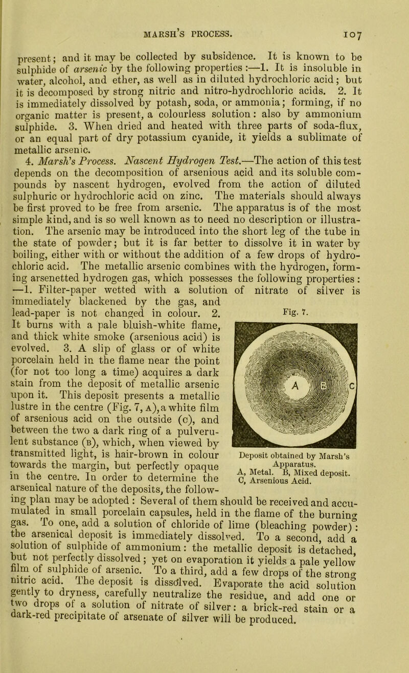 marsh’s trocess. present; and it may be collected by subsidence. It is known to be sulphide of arsenic by the following properties :—1. It is insoluble in water, alcohol, aud ether, as well as in diluted hydrochloric acid; but it is decomposed by strong nitric and nitro-hydrochloric acids. 2. It is immediately dissolved by potash, soda, or ammonia; forming, if no organic matter is present, a colourless solution: also by ammonium sulphide. 3. When dried and heated with three parts of soda-flux, or an equal part of dry potassium cyanide, it yields a sublimate of metallic arsenic. 4. Marsh's Process. Nascen t Hydrogen Test.—The action of this test depends on the decomposition of arsenious acid and its soluble com- pounds by nascent hydrogen, evolved from the action of diluted sulphuric or hydrochloric acid on zinc. The materials should always be first proved to be free from arsenic. The apparatus is of the most simple kind, and is so well known as to need no description or illustra- tion. The arsenic may be introduced into the short leg of the tube in the state of powder; but it is far better to dissolve it in water by boiling, either with or without the addition of a few drops of hydro- chloric acid. The metallic arsenic combines with the hydrogen, form- ing arsenetted hydrogen gas, which possesses the following properties : —1. Filter-paper wetted with a solution of nitrate of silver is immediately blackened by the gas, and lead-paper is not changed in colour. 2. It burns with a pale bluish-white flame, and thick white smoke (arsenious acid) is evolved. 3. A slip of glass or of white porcelain held in the flame near the point (for not too long a time) acquires a dark stain from the deposit of metallic arsenic upon it. This deposit presents a metallic lustre in the centre (Fig. 7, a), a white film of arsenious acid on the outside (c), and between the two a dark ring of a pulveru- lent substance (b), which, when viewed by transmitted light, is hair-brown in colour towards the margin, but perfectly opaque in the centre. In order to determine the arsenical nature of the deposits, the follow- ing plan may be adopted : Several of them should be received and accu- mulated in small porcelain capsules, held in the flame of the burning gas. To one, add a solution of chloride of lime (bleaching powder/: the arsenical deposit is immediately dissolved. To a second, add a solution of sulphide of ammonium: the metallic deposit is detached but not perfectly dissolved ; yet on evaporation it yields a pale yellow film of su]phid.e of arsenic.. To a third, add a few drops of the strong nitric acid. I he deposit is dissolved. Evaporate the acid solution gently to dryness, carefully neutralize the residue, and add one or two drops ot a solution of nitrate of silver: a brick-red stain or a dark-red precipitate of arsenate of silver will be produced Fig. 7. Deposit obtained by Marsh’s Apparatus. A, Metal. B, Mixed deposit. C, Arsenious Acid.