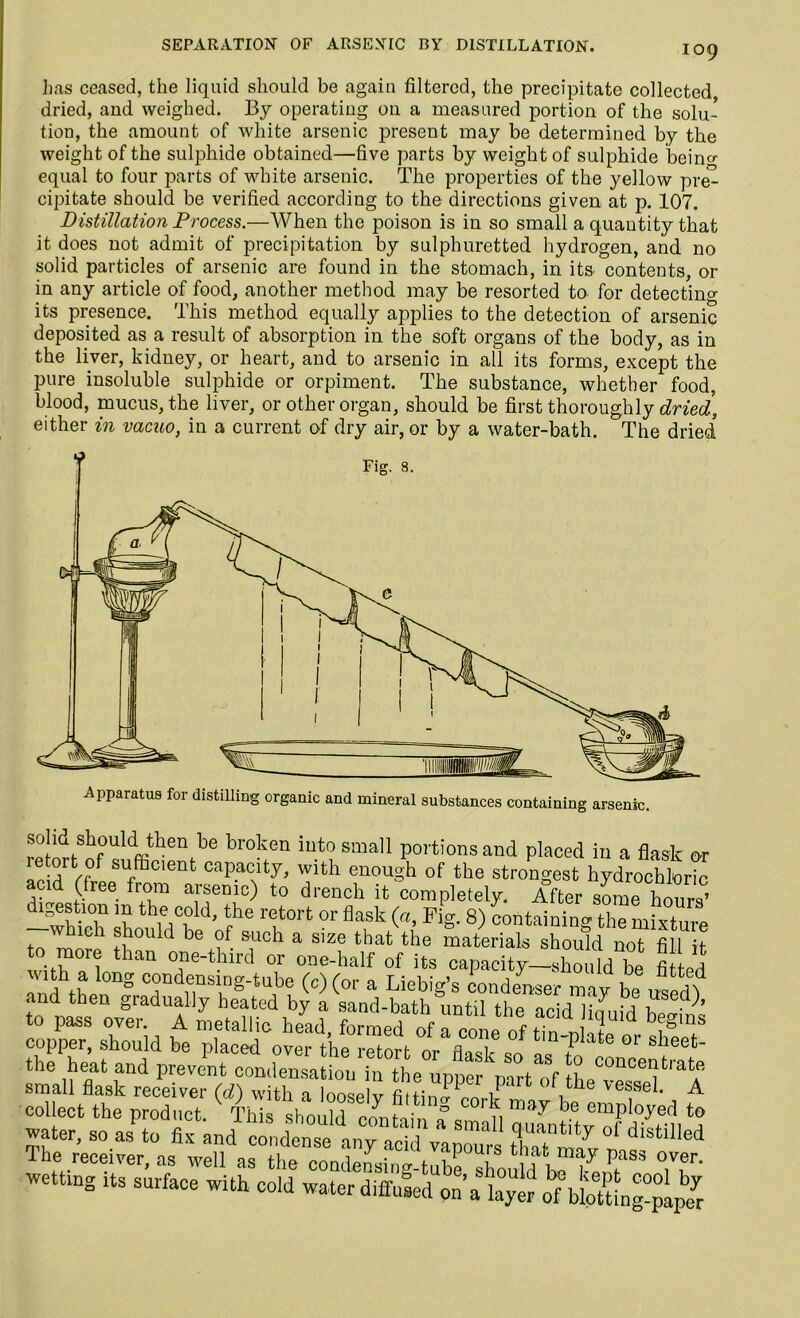 SEPARATION OF ARSENIC BY DISTILLATION. has ceased, the liquid should be again filtered, the precipitate collected dried, and weighed. By operating 011 a measured portion of the solu- tion, the amount of white arsenic present may be determined by the weight of the sulphide obtained—five parts by weight of sulphide beino- equal to four parts of white arsenic. The properties of the yellow pre- cipitate should be verified according to the directions given at p. 107. Distillation Process.—When the poison is in so small a quantity that it does not admit of precipitation by sulphuretted hydrogen, and no solid particles of arsenic are found in the stomach, in its contents, or in any article of food, another method may be resorted to for detecting its presence. This method equally applies to the detection of arsenic deposited as a result of absorption in the soft organs of the body, as in the liver, kidney, or heart, and to arsenic in all its forms, except the pure insoluble sulphide or orpiment. The substance, whether food, blood, mucus, the liver, or other organ, should be first thoroughly dried, either in vacuo, in a current of dry air, or by a water-bath. The dried solid should then he broken into small portions and placed in a flask or letort of sufficient capacity, with enough of the strongest hydrochloric acid (free from arsenic) to drench it completely. After some hours’ 7 th,e,C,0ld' ihe retort or flask (“1 Fig. 8) containingthe mixture which should be of such a size that the materials should not fill it to more than one-third or one-half of its capacity-should be fi ed copper, should be placed over the retort nr . 1 plate 01 sheet- the heat and prevent condensation in the upper part ^f tL^^ small flask receiver (d) with a looselv fiitini * 1 ^essel* A collect the product. This should contain a ' fi majr J*.e emPIoye^ to water, so as to fix and condense anv nni l na quantity ol distilled The receiver, as wdlas the T IT' wetting its surface with cold water diffused oll’atyt o^blXg-pipt