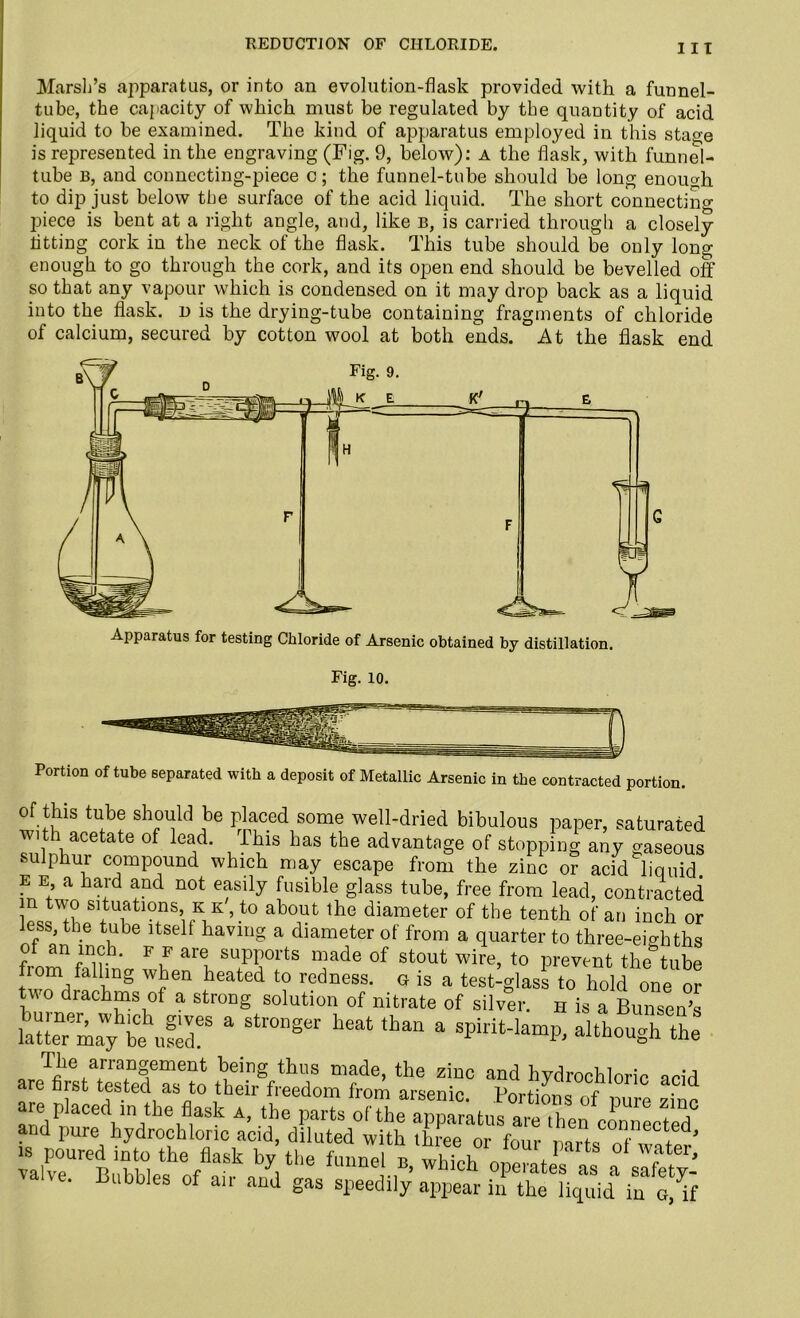 Marsh’s apparatus, or into an evolution-flask provided with a funnel- tube, the capacity of which must be regulated by the quantity of acid liquid to be examined. The kind of apparatus employed in this stao-e is represented in the engraving (Fig. 9, below): a the flask, with funnel- tube b, and connecting-piece c; the funnel-tube should be long enough to dip just below the surface of the acid liquid. The short connecting piece is bent at a right angle, and, like b, is carried through a closely titting cork in the neck of the flask. This tube should be only long- enough to go through the cork, and its open end should be bevelled off so that any vapour which is condensed on it may drop back as a liquid into the flask, d is the drying-tube containing fragments of chloride of calcium, secured by cotton wool at both ends. At the flask end Portion of tube separated with a deposit of Metallic Arsenic in the contracted portion. of this tube should be placed some well-dried bibulous paper, saturated with acetate of lead. Ibis has the advantage of stopping any gaseous sulphur compound which may escape from the zinc or acid liquid e e a hard and not easily fusible glass tube, free from lead, contracted * tw° Rations kk', to about the diameter of the tenth of an inch or less, the tube itself having a diameter of from a quarter to three-eighths of an inch, f f are supports made of stout wire, to prevent the tube from falling when heated to redness, g is a test-glass to hold one or two drachms of a strong solution of nitrate of silver, h is a Bunsen’s a Str0nger heat than a although the , Jfihera+rr?fment ^ing thlls made> the ziuc ^d hydrochloric acid fiist tested as to their freedom from arsenic. Portions of uure zine are pkced m the fl^k a, the parts of the apparatus are then connected and pure hydrochloric acid, diluted with three or four nnrfe m + ’ -.r1r,efoAa?ab/at,,e fU,me,',B’ which derates as •mibbles ®f an and gas speedily appear in the liquid iu a, if