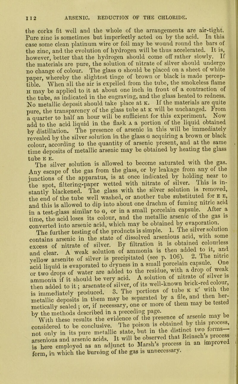 the corks fit well and the whole of the arrangements are air-tight. Pare zinc is sometimes but imperfectly acted on by the acid. In this case some clean platinum wire or foil may be wound round the bars of the zinc, and the evolution of hydrogen will be thus accelerated. It is, however, better that the hydrogen should come off rather slowly. If the materials are pure, the solution of nitrate of silver should undergo no change of colour. The glass g should be placed on a sheet of white paper, whereby the slightest tinge of brown or black is made peicep- tible. ’ When all the air is expelled from the tube, the smokeless flame H may be applied to it at about one inch in front of a contraction of the tube, as indicated in the engraving, and the glass heated to redness. No metallic deposit should take place at k. If the materials are quite pure, the transparency of the glass tube at k will be unchanged. From a quarter to half an hour will be sufficient for this experiment. Now add to the acid liquid in the flask a a portion of the liquid obtained by distillation. The presence of arsenic in this will be immediately revealed by the silver solution in the glass g acquiring a brown or black colour, according to the quantity of arsenic present, and at the same , time deposits of°metallic arsenic may be obtained by heating the glass t LI b O pi p^ The silver solution is allowed to become saturated with the gas. Any escape of the gas from the glass, or by leakage from any of the junctions of the apparatus, is at once indicated by holding near to the spot, filtering-paper wetted with nitrate of silver. This is in- stantly blackened. The glass with the silver solution is removed, the end of the tube well washed, or another tube substituted for e e, and this is allowed to dip into about one drachm of fuming nitric acid in a test-class similar to G, or in a small porcelain capsule. Alter a time, the acid loses its colour, and the metallic arsenic of the gas is converted into arsenic acid, which may be obtained by evaporation. The further testing of the products is simple. 1. The silver solution contains arsenic in the state of dissolved arsenious acid with some excess of nitrate of silver. By filtration it is obtained coloui less and clear. A weak solution of ammonia is then .added to it, and yellow arsenite of silver is precipitated (see p. 106). 2. lhe mtnc acid liquid is evaporated to dryness m a small porcelain capsule One or twoVops of water are added to the residue, with a drop of weak ammonia if it should be very acid. A solution of nitrate of silver is then added to it; arsenate of silver, of its well-known bnck-red cobur is immediately produced. 3. The portions of tube k k with he metallic deposits in them may be separated by a file and then hei metically sealed; or, if necessary, one or more of them may be teste by the methods described in a preceding page. 1 Vith these results the evidence of the presence of arsen may be considered to be conclusive. The poison is obtained by this piocc.s, not only in its pure metallic state, but in the distinct v o arsenious and arsenic acids. It will be observed that Keinsch s process ts here employed as an adjunct to Marsh’s process in an improved form, in which the burning of the gas is unnecessary.