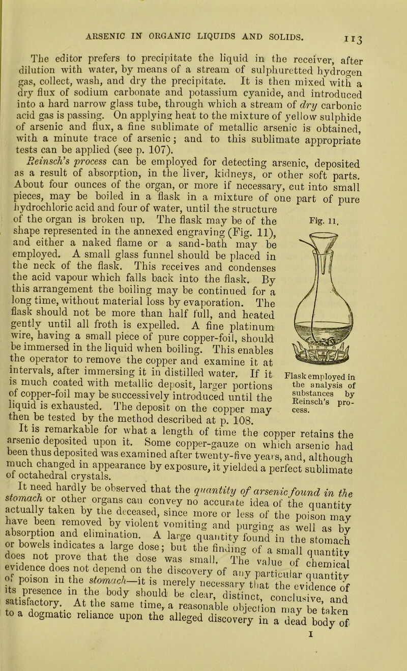 ARSENIC IN ORGANIC LIQUIDS AND SOLIDS. Fig. 11. The editor prefers to precipitate the liquid in the receiver, after dilution with water, by means of a stream of sulphuretted hydrogen gas, collect, wash, and dry the precipitate. It is then mixed with a dry flux of sodium carbonate and potassium cyanide, and introduced into a hard narrow glass tube, through which a stream of dry carbonic acid gas is passing. On applying heat to the mixture of yellow sulphide of arsenic and flux, a fine sublimate of metallic arsenic is obtained, with a minute trace of arsenic; and to this sublimate appropriate tests can be applied (see p. 107). Beinsch’s process can be employed for detecting arsenic, deposited as a result of absorption, in the liver, kidneys, or other soft parts. About four ounces of the organ, or more if necessary, cut into small pieces, may be boiled in a flask in a mixture of one part of pure hydrochloric acid and four of water, until the structure of the organ is broken up. The flask may be of the shape represented in the annexed engraving (Fig. 11), and either a naked flame or a sand-bath may be employed. A small glass funnel should be placed in the neck of the flask. This receives and condenses the acid vapour which falls back into the flask. By this arrangement the boiling may be continued for a long time, without material loss by evaporation. The flask should not be more than half full, and heated gently until all froth is expelled. A fine platinum wire, having a small piece of pure copper-foil, should be immersed in the liquid when boiling. This enables the operator to remove the copper and examine it at intervals, after immersing it in distilled water, If it is much coated with metallic deposit, larger portions of copper-foil may be successively introduced until the liquid is exhausted. Ihe deposit on tlie copper may then .be tested by the method described at p. 108. It is remarkable for what a length of time the copper retains the arsenic deposited upon it. Some copper-gauze on which arsenic had been thus deposited was examined after twenty-five years, and, although much changed m appearance by exposure, it yielded a perfect sublimate ot octahedral crystals. It need hardly be observed that the quantity of arsenic found in the stomach or other organs can convey no accurate idea of the quantity actually taken by the deceased, since more or less of the poison may have been removed oy violent vomiting and purging as well as bv absorption and elimination. A large quantity found in the stomach or bowels indicates a large dose; but the finding of a small quantity does not prove that the dose was small. The value of ehemirnl evidence does not depend on the discovery of any particular (uiantiTv Oi poison in the stomach—it is merely necessary that the evidence of its presence in the body should be clear dkt-lnnb „ , ce or satisfactory At the sa,L time, ogmatic leliance upon the alleged discovery in a dead body of Flask employed in the analysis of substances by Reinsch’s pro- cess.