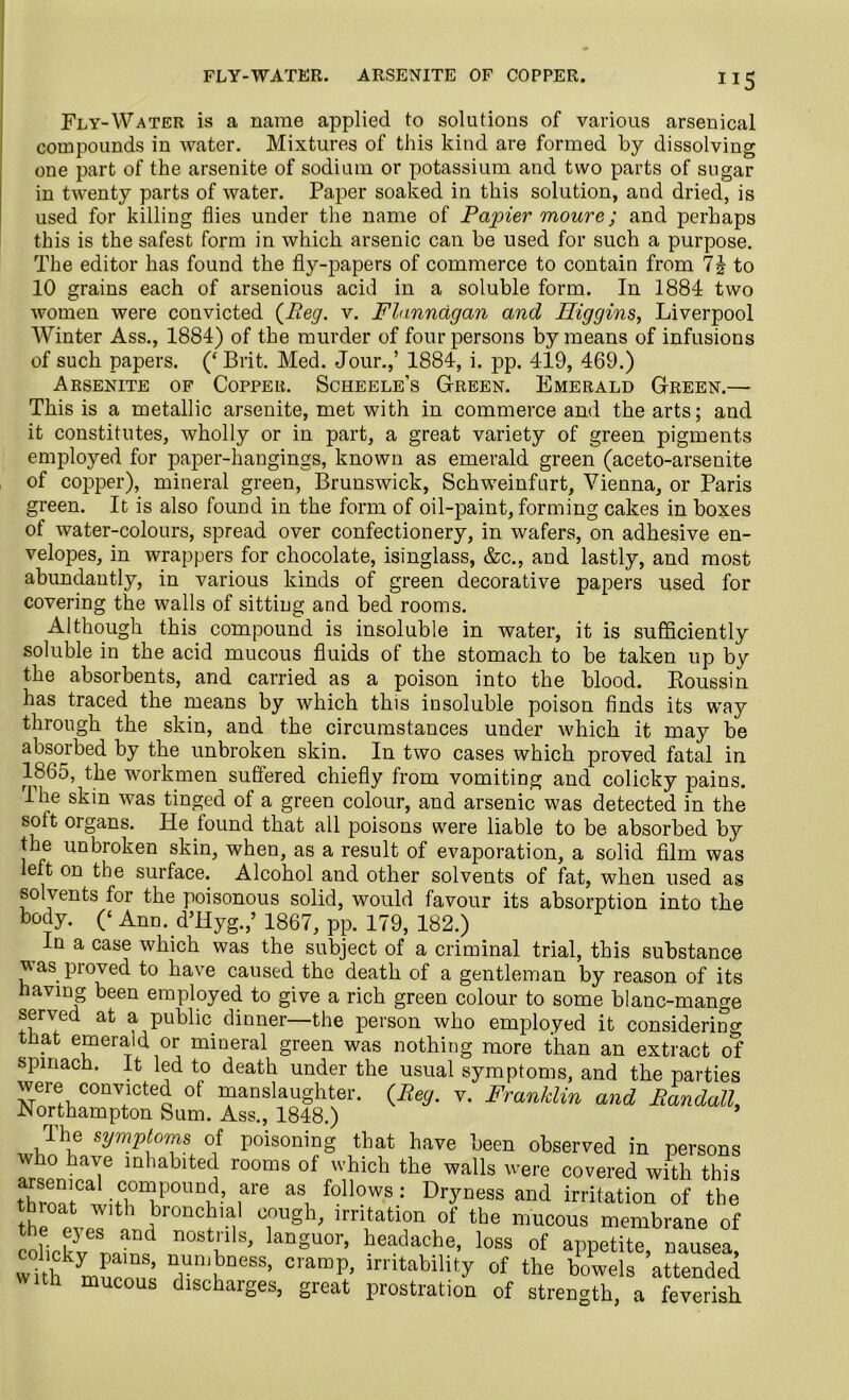FLY-WATER. ARSENITE OF COPPER. **5 Fly-Water is a name applied to solutions of various arsenical compounds in water. Mixtures of this kind are formed by dissolving one part of the arsenite of sodium or potassium and two parts of sugar in twenty parts of water. Paper soaked in this solution, and dried, is used for killing flies under the name of Papier moure; and perhaps this is the safest form in which arsenic can be used for such a purpose. The editor has found the fly-papers of commerce to contain from 7| to 10 grains each of arsenious acid in a soluble form. In 1884 two women were convicted {Peg. v. Flannagan and Higgins, Liverpool Winter Ass., 1884) of the murder of four persons by means of infusions of such papers. (‘ Brit. Med. Jour.,’ 1884, i. pp. 419, 469.) Arsenite of Copper. Scheele’s Green. Emerald Green.— This is a metallic arsenite, met with in commerce and the arts; and it constitutes, wholly or in part, a great variety of green pigments employed for paper-hangings, known as emerald green (aceto-arsenite of copper), mineral green, Brunswick, Schweinfurt, Vienna, or Paris green. It is also found in the form of oil-paint, forming cakes in boxes of water-colours, spread over confectionery, in wafers, on adhesive en- velopes, in wrappers for chocolate, isinglass, &c., and lastly, and most abundantly, in various kinds of green decorative papers used for covering the walls of sitting and bed rooms. Although this compound is insoluble in water, it is sufficiently soluble in the acid mucous fluids of the stomach to be taken up by the absorbents, and carried as a poison into the blood. Roussin has traced the means by which this insoluble poison finds its way through the skin, and the circumstances under which it may be absorbed by the unbroken skin. In two cases which proved fatal in 1865, the workmen suffered chiefly from vomiting and colicky pains. The skin was tinged of a green colour, and arsenic was detected in the soft organs. He found that all poisons were liable to be absorbed by the unbroken skin, when, as a result of evaporation, a solid film was left on the surface. Alcohol and other solvents of fat, when used as solvents for the poisonous solid, would favour its absorption into the body. (‘ Ann. d’Hyg.,’ 1867, pp. 179, 182.) In a case which was the subject of a criminal trial, this substance was proved to have caused the death of a gentleman by reason of its having been employed to give a rich green colour to some blanc-mange served at a public dinner—the person who employed it considering that emerald or mineral green was nothing more than an extract of spinach. It led to death under the usual symptoms, and the parties were convicted of manslaughter. {Reg. v. Franklin and Randall, .Northampton Sum. Ass., 1848.) The symptoms of poisoning that have been observed in persons who have inhabited rooms of which the walls were covered with this throat0 witCl0niP°UnL? f1’6 aSi follows : DlTness and irritation of the the pvpT ?r°nC?ia; TUgh' lrn*ation of the mucous membrane of colick3v 1 n0Sti1Sj lanSuor’ headache, loss of appetite, nausea, wdh muPn^ TJ£DeSS’ cramP> irritability of the bowels attended mucous discharges, great prostration of strength, a feverish