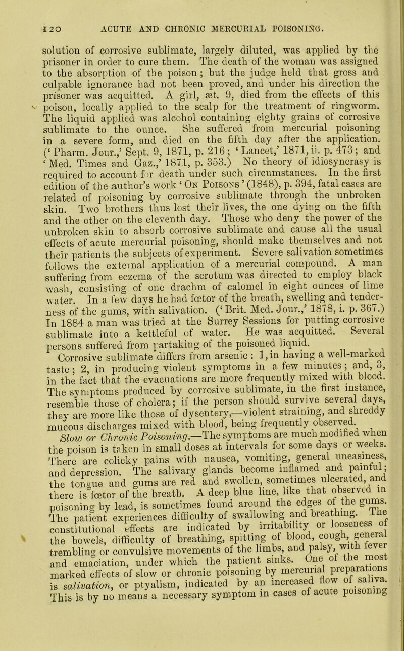 solution of corrosive sublimate, largely diluted, was applied by the prisoner in order to cure them. The death of the woman was assigned to the absorption of the poison ; but the judge held that gross and culpable ignorance had not been proved, and under his direction the prisoner was acquitted. A girl, ait. 9, died from the effects of this poison, locally applied to the scalp for the treatment of ringworm. The liquid applied was alcohol containing eighty grains of corrosive sublimate to the ounce. She suffered from mercurial poisoning in a severe form, and died on the filth day after the application. (‘ Pharm. Jour.,’ Sept. 9, 1871, p. 216 ; ‘ Lancet,’ 1871, ii. p. 473; and ‘Med. Times and Gaz.,’ 1871, p. 353.) No theory of idiosyncrasy is required to account for death under sucb circumstances. In the first edition of the author’s work ‘ On Poisons ’ (1848), p. 394, fatal cases are related of poisoning by corrosive sublimate through the unbroken skin. Two brothers thus lost their lives, the one dying on the fifth and the other on the eleventh day. Those who deny the power of the unbroken skin to absorb corrosive sublimate and cause all the usual effects of acute mercurial poisoning, should make themselves and. not their patients the subjects of experiment. Severe salivation sometimes follows the external application of a mercurial compound. A man suffering from eczema of the scrotum was directed to employ black wash, consisting of one drachm of calomel in eight ounces of lime water. In a few days he had fcetor of the breath, swelling and tender- ness of the gums, with salivation. (‘ Brit. Med. Jour.,’ 1878, i. p. 367.) In 1884 a man was tried at the Surrey Sessions for putting corrosive sublimate into a kettleful of water. He was acquitted. Several persons suffered from partaking of the poisoned liquid. Corrosive sublimate differs from arsenic : I, in having a well-marked taste; 2, in producing violent symptoms in a few minutes; and, o, in the fact that the evacuations are more frequently mixed with blood. The symptoms produced by corrosive sublimate, in the first instance, resemble those of cholera; if the person should survive several days, they are more like those of dysentery—violent straining, and shreddy mucous discharges mixed with blood, being frequently observed Slow or Chronic Poisoning— The symptoms are much modified when the poison is taken in small doses at intervals for some days or weeks. There are colicky pains with nausea, vomiting, general uneasiness, and depression. The salivary glands become inflamed and painful; the tongue and gums are red and swollen, sometimes ulcerated, and there is'fcetor of the breath. A deep blue line like that observed in poisoning by lead, is sometimes found around the edges of the gums The patient experiences difficulty of swallowing and breathing, ih constitutional effects are indicated by irritability oi ooseness; o the bowels, difficulty of breathing, spitting of blood, cough, general trembling or convulsive movements of the limbs, and pa sy, wi and emaciation, under which the patient sinks. One o e mos marked effects of slow or chronic poisoning by mercurial preparations £ salivation, or ptyalism, indicated by an increased flow of saliva. This is by no means a necessary symptom in cases of acute poisonmD