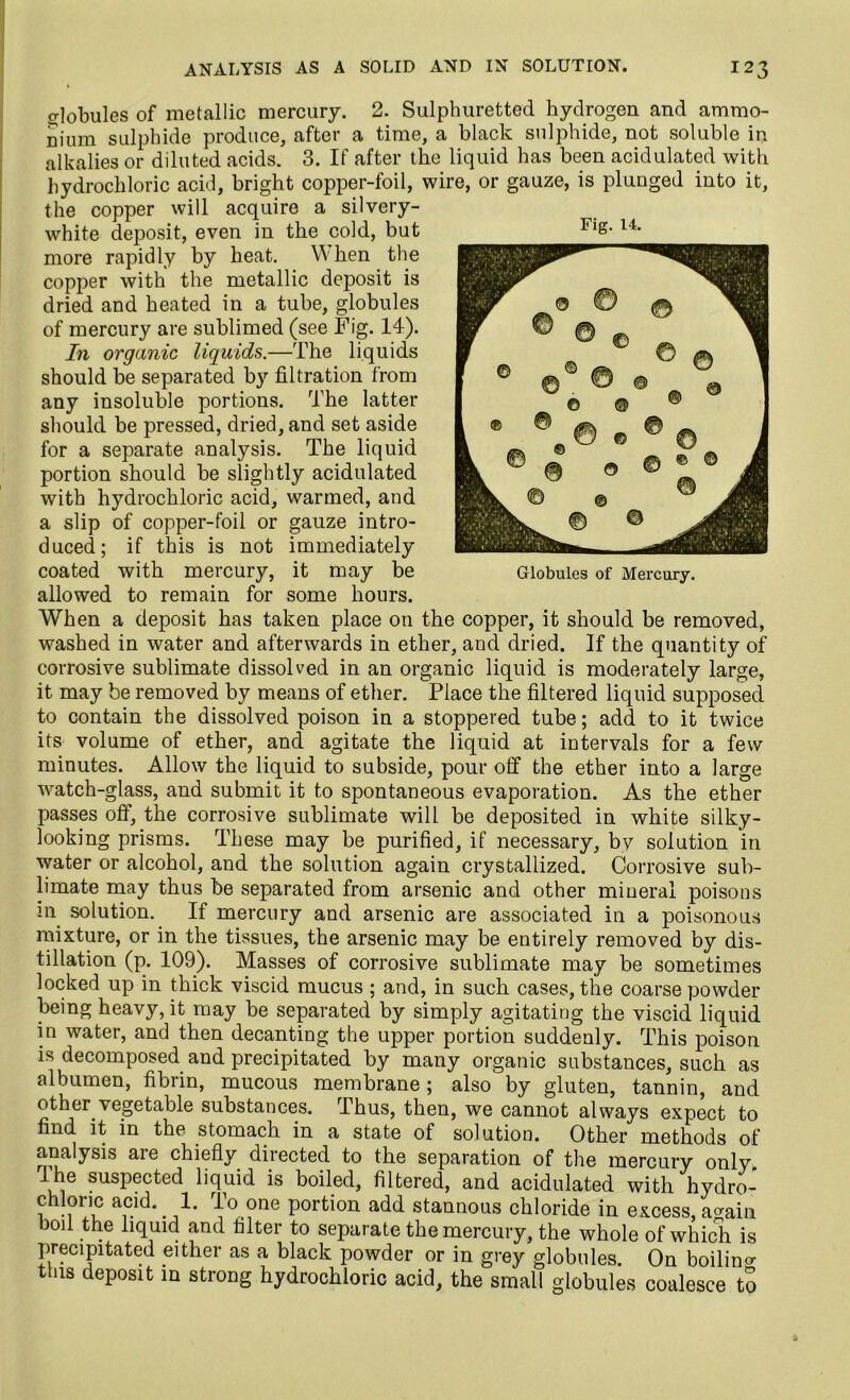 globules of metallic mercury. 2. Sulphuretted hydrogen and ammo- nium sulphide produce, after a time, a black sulphide, not soluble in alkalies or diluted acids. 3. If after the liquid has been acidulated with hydrochloric acid, bright copper-foil, wire, or gauze, is plunged into it, the copper will acquire a silvery- white deposit, even in the cold, but more rapidly by heat. W hen the copper with the metallic deposit is dried and heated in a tube, globules of mercury are sublimed (see Fig. 14). In organic liquids.—The liquids should be separated by filtration from any insoluble portions. The latter should be pressed, dried, and set aside for a separate analysis. The liquid portion should be slightly acidulated with hydrochloric acid, warmed, and a slip of copper-foil or gauze intro- duced; if this is not immediately coated with mercury, it may be allowed to remain for some hours. When a deposit has taken place on the copper, it should be removed, washed in water and afterwards in ether, and dried. If the quantity of corrosive sublimate dissolved in an organic liquid is moderately large, it may be removed by means of ether. Place the filtered liquid supposed to contain the dissolved poison in a stoppered tube; add to it twice its volume of ether, and agitate the liquid at intervals for a few minutes. Allow the liquid to subside, pour off the ether into a large watch-glass, and submit it to spontaneous evaporation. As the ether passes off, the corrosive sublimate will be deposited in white silky- looking prisms. These may be purified, if necessary, by solution in water or alcohol, and the solution again crystallized. Corrosive sub- limate may thus be separated from arsenic and other mineral poisons m solution. If mercury and arsenic are associated in a poisonous mixture, or in the tissues, the arsenic may be entirely removed by dis- tillation (p. 109). Masses of corrosive sublimate may be sometimes locked up in thick viscid mucus ; and, in such cases, the coarse powder being heavy, it may be separated by simply agitating the viscid liquid in water, and then decanting the upper portion suddenly. This poison is decomposed and precipitated by many organic substances, such as albumen, fibrin, mucous membrane; also by gluten, tannin, and other vegetable substances. Thus, then, we cannot always expect to find it in the stomach in a state of solution. Other methods of analysis are chiefly directed to the separation of the mercury only. 1 he suspected liquid is boiled, filtered, and acidulated with hydro- chloric acid. 1. To one portion add stannous chloride in excess, a^ain boil the liquid and filter to separate the mercury, the whole of which is precipitated either as a black powder or in grey globules. On boilino- this deposit in strong hydrochloric acid, the small globules coalesce to