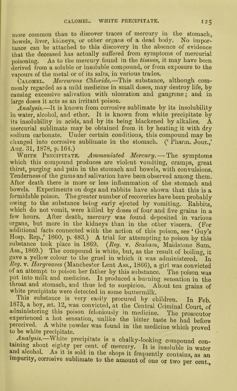 CALOMEL. WHITE PRECIPITATE. !25 more common than to discover traces of mercury in the stomach, bowels, liver, kidneys, or other organs of a dead body. No impor- tance can be attached to this discovery in the absence of evidence that the deceased has actually suffered from symptoms of mercurial poisoning. As to the mercury found in the tissues■, it may have been derived from a soluble or insoluble compound, or from exposure to the vapours of the metal or of its salts, in various trades. Calomel. Mercurous Chloride.—This substance, although com- monly regarded as a mild medicine in small doses, may destroy life, by causing excessive salivation with ulceration and gangrene; and in large doses it acts as an irritant poison. Analysis.—It is known from corrosive sublimate by its insolubility in water, alcohol, and ether. It is known from white precipitate by its insolubility in acids, and by its being blackened by alkalies. A mercurial sublimate may be obtained from it by heating it with dry sodium carbonate. Under certain conditions, this compound may be changed into corrosive sublimate in the stomach. (£ Pliarm. Jour.,’ Aug. 31, 1878, p. 164.) White Precipitate. Ammoniated Mercury. — The symptoms which this compound produces are violent vomiting, cramps, great thirst, purging and pain in the stomach and bowels, with convulsions. Tenderness of the gums and salivation have been observed among them. After death there is more or less inflammation of the stomach and bowels. Experiments on dogs and rabbits have shown that this is a formidable poison. The greater number of recoveries have been probably owing to the substance being early ejected by vomiting. Rabbits, which do not vomit, were killed by doses of four and five grains in a few hours. After death, mercury was found deposited in various organs, but more in the kidneys than in the other viscera. (For additional facts connected with the action of this poison, see ‘ Guy’s Hosp. Rep.,’ 1860, p. 483.) A trial for attempting, to poison by this substance took place in 1869. (Bey. v. Seaham, Maidstone Sum. Ass., 1869.) The compound is white, but, as the result of boiling, it gave a yellow colour to the gruel in which it was administered. ° In lieg. v. Hargreaves (Manchester Lent Ass., 1866), a girl was convicted of an attempt to poison her father by this substance. The poison was put into milk and medicine. It produced a burning sensation in the throat and stomach, and thus led to suspicion. About ten grains of white precipitate were detected in some buttermilk. This substance is very easily procured by children. In Feb. 1873, a boy, set. 12, was convicted, at the Central Criminal Court, of administering this poison feloniously in medicine. The prosecutor experienced a hot sensation, unlike the bitter taste he had before perceived. A white powder was found in the medicine which proved to be white precipitate. Analysis. White precipitate is a chalky-looking compound con- taining about eighty per cent, of mercury. It is insoluble in water and alcohol. As it is sold in the shops it frequently contains, as an impurity, corrosive sublimate to the amount of one or two per cent.,