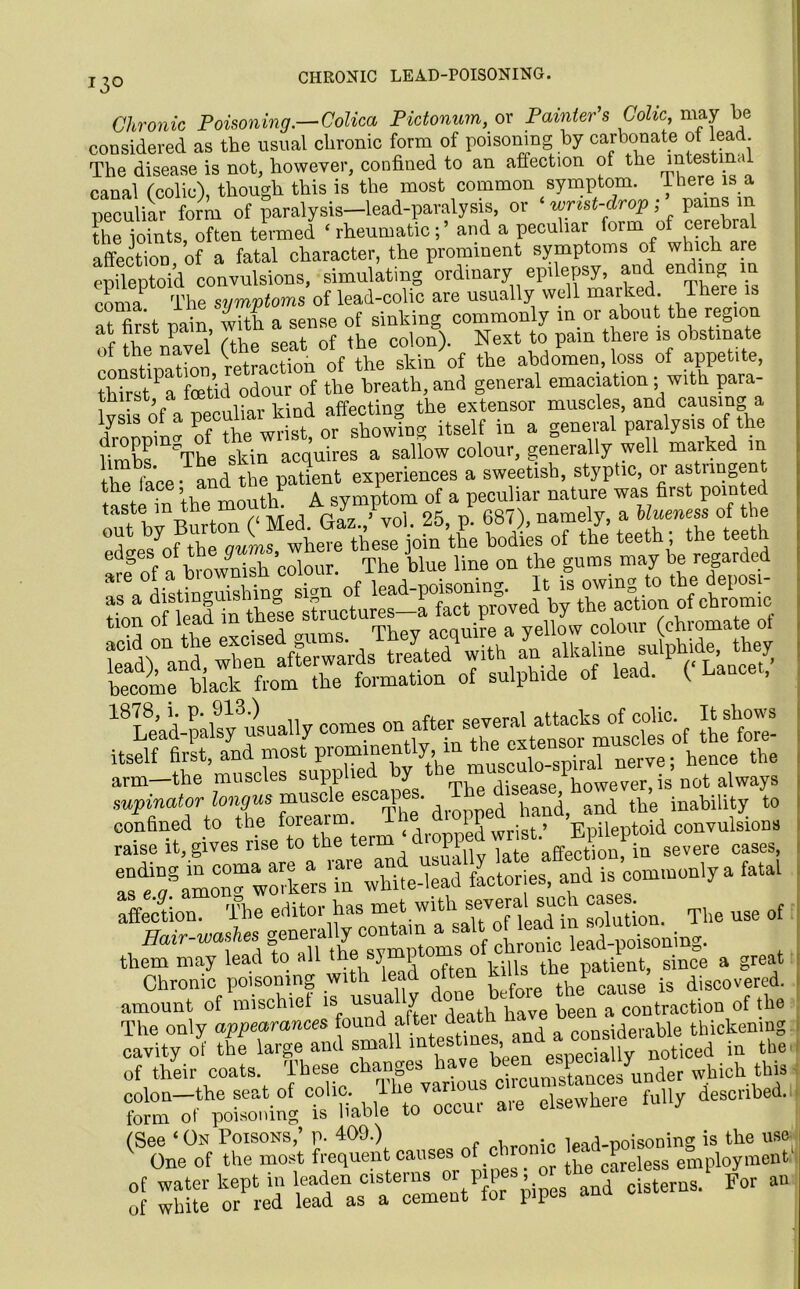 J3° CHRONIC LEAD-POISONING. Chronic Poisoning.—Colica Pictonum, or Painter s Colic may be considered as the usual chronic form of poisoning by carbonate of lead. The disease is not, however, confined to an affection of the intestinal canal (colic), though this is the most common symptom. 1 here is a peculiar form of paralysis—lead-paralysis, or • wrist-drop ; pams m ?he joints, often termed ‘ rheumaticand a peculiar form of cerebral affection of a fatal character, the prominent symptoms of which are epileptoid convulsions, simulating ordmary epdepsy, and en mg coma1 The symptoms of lead-colic are usually well marked, iheie at firk pain with a sense of sinking commonly in or about the region of the navel (the seat of the colon). Next to pain there is obstinate constitution, retraction of the skin of the abdomen loss of appetite, odour of the breath, and general emaciation ; with para- lv s of a peculiar kind affecting the extensor muscles, and causing a dropping of the wrist, or showing itself in a general paralysis of the bmhs The skin acquires a sallow colour, generally well marked in the face* and the patient experiences a sweetish, styptic, or astnngen ^ehae mouthP ofnthPe6bodLnof thye’teeth ; the teeth Tcf n bmwS colour. The blue line on the gums maybe regarded a i tSsv sivn of lead-poisoning. It is owing to the deposl- *S SHE 4 •“*57*'s: become black from the formation of sulphide of lead. ( Lancet, itself first, and most prominently, in the. hence the arm—the muscles supphe y e disease dowever, is not always supinator longus muscle escaq . , ^ ^ hand, and the inability to confined to ‘heJorearm ^1_ ^ PP Epileptoid convulsions raise it, gives use to the term FI affection, in severe cases, Isf/amoTwkeVrwhite-lead factories, and is commonly a fatal affection. The editor has met with several such cases.^ ^ use of Hair-washes g™era,b/symptoms of chronic lead-poisoning, them may lead to all thf “, .. the v:ialiellt] since a great Chronic poisoning with lead f , cause is discovered, amount of mischief is us*ua y ^ been a contraction of the The only appearances found attei deatn iderable thickening cavity of the large and small intestsues ° iall noticed in the of their coats. These changes h»’« ®aP^^ynnder which this colon the seat of colic The various described. form ot poisoning is liable to occui ass ca —sasssss j zs w suTzz,rr^ - —■ » -