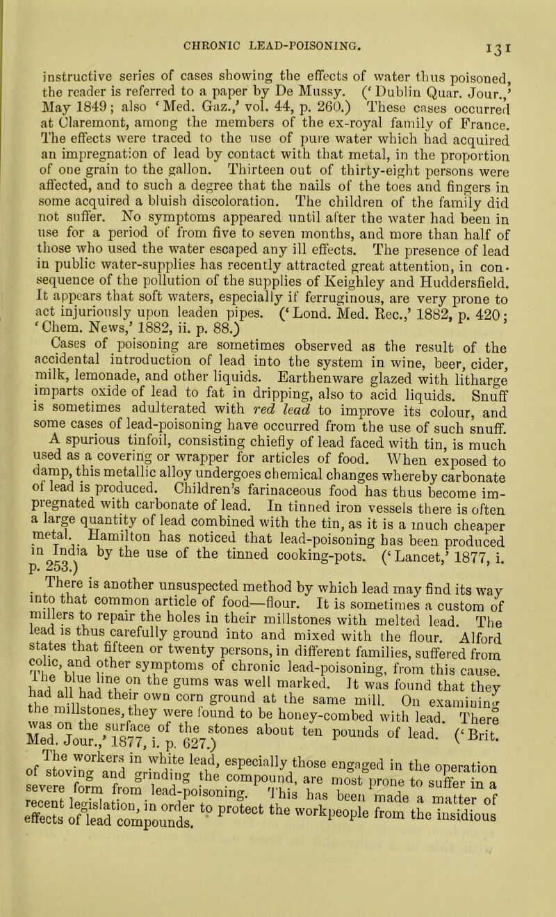 instructive series of cases showing the effects of water thus poisoned, the reader is referred to a paper by De Mussy. (‘ Dublin Quar. Jour./ May 1849; also fMed. Gaz./ vol. 44, p. 260.) These cases occurred at Claremont, among the members of the ex-royal family of France. The effects were traced to the use of pure water which had acquired an impregnation of lead by contact with that metal, in the proportion of one grain to the gallon. Thirteen out of thirty-eight persons were affected, and to such a degree that the nails of the toes and fingers in some acquired a bluish discoloration. The children of the family did not suffer. No symptoms appeared until after the water had been in use for a period of from five to seven months, and more than half of those who used the water escaped any ill effects. The presence of lead in public water-supplies has recently attracted great attention, in con- sequence of the pollution of the supplies of Keighley and Huddersfield. It appears that soft waters, especially if ferruginous, are very prone to act injuriously upon leaden pipes. (‘Lond. Med. Rec.,’ 1882, p. 420: fChem. News/ 1882, ii. p. 88.) Cases of poisoning are sometimes observed as the result of the accidental introduction of lead into the system in wine, beer, cider, milk, lemonade, and other liquids. Earthenware glazed with litharge imparts oxide of lead to fat in dripping, also to acid liquids. Snuff is sometimes adulterated with red lead to improve its colour, and some cases of lead-poisoning have occurred from the use of such snuff. A spurious tinfoil, consisting chiefly of lead faced with tin, is much used as a covering or wrapper for articles of food. When exposed to damp, this metallic alloy undergoes chemical changes whereby carbonate of lead is produced. Children’s farinaceous food has thus become im- pregnated with carbonate of lead. In tinned iron vessels there is often a large quantity of lead combined with the tin, as it is a much cheaper metal Hamilton has noticed that lead-poisoning has been produced moiod\ia °y tlie USe of tlie tinned cooking-pots. (‘Lancet/ 1877, i. p. 25o.) . Th®re is another unsuspected method by which lead may find its way into that common article of food—flour. It is sometimes a custom of millers to repair the holes in their millstones with melted lead. The lead is thus carefully ground into and mixed with the flour. Alford states that fifteen or twenty persons, in different families, suffered from TiiC,Kind i°ther Syfptoms of chronic lead-poisoning, from this cause, wf 11 if w? °n the gums was wel1 mai’ked. It was found that they the millstones,TheTweTe'fou^^ be honey“ omted1with l^There about tea p°unds °f ^ The workers in white lead, especially those engaged in the operation of sieving and grinding the compound, are most prone “suffer in a severe form from lead-poisoning. This has been made a matter of x?* stessto protect the workpe°ijie fr°m the ^^ous