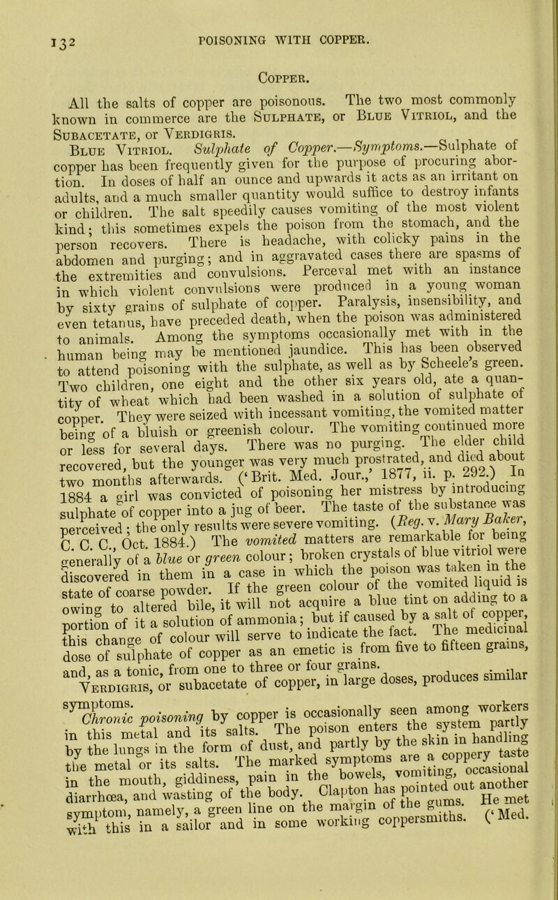 Copper. All the salts of copper are poisonous. The two most commonly known in commerce are the Sulphate, or Blue Vitriol, and the Subacetate, or Verdigris. Blue Vitriol. Sulphate of Copper—Symptoms— Sulphate ot copper has been frequently given for the purpose of procuring abor- tion. In doses of half an ounce and upwards it acts as an irritant on adults, and a much smaller quantity would suffice to destioy infants or children. The salt speedily causes vomiting of the most violent kind this sometimes expels the poison lrom the stomach, and the person recovers. There is headache, with colicky pains in the abdomen and purging; and in aggravated cases there are spasms of the extremities and convulsions. Perceval met with an instance in which violent convulsions were produced m a young woman bv sixty grains of sulphate of copper. Paralysis, insensibility, and even tetanus, have preceded death, when the poison was administered to animals. Among the symptoms occasionally met with m the human being may be mentioned jaundice. This has been observed to attend poisoning with the sulphate, as well as by Scheele s green. Two children, one eight and the other six years old ate a quan- tity of wheat which had been washed in a solution of sulphate of conner They were seized with incessant vomiting, the vomited matter beirw of a bluish or greenish colour. The vomiting continued more or less for several days. There was no purging. The elder child recovered, but the younger was very much prostrated and died about two months afterwards. (‘Brit. Med. Jour., 18m, 11. p. 29„.) In 1884 a girl was convicted of poisoning her mistress by mtioducin0 sulphate of copper into a jug of beer. The taste d**™^*™ perceived ; the only results were severe vomiting. {Beg. v. Mary Baker P P P Oct 1884. j The vomited matters are remarkable, for being generally of a Hue or green colour ; broken crystals ot blue vitrio. weie discovered in them in a case in which the poison was taken in the state of coarse powder. If the green colour of the vomited liquid is lltered bile it will not acquire a blue tint on adding to a Portion of it a solution of ammonia; but if caused by a salt ot copper, fhTcLn^of will serve to’indicate the fact. The med.cmal dose of sulphate of copper as an emetic is from five to fifteen grams, and ns a tonic from one to three or four giams. . ., Verdigris, or subacetate of copper, in large doses, produces simi. Sy:ctt poisoning by copper is in this metal and its salts. The poison en^ ‘he systeim partly by the lungs in the form of dust, and partly by the skin_inan ,‘ = the metal “or its salts. The marked symptoms * “P^toS in the mouth, giddiness, pain in the bowels, v , P’,. another diarrhoea, and wasting of the body Clapton has He met symptom, namely, a green line on the maigm of t g ■ wS this in a sailor and in some working coppersmiths. ( Med.