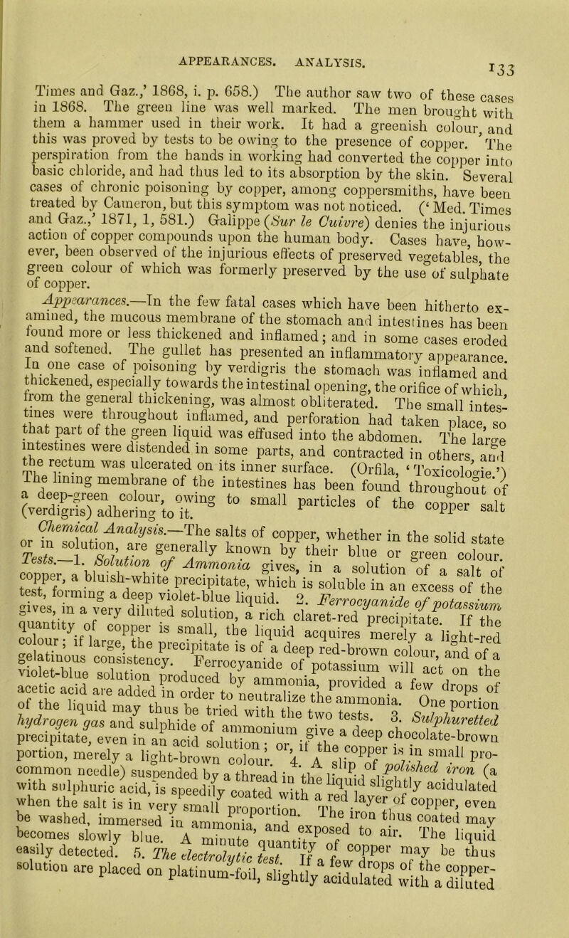 APPEARANCES. ANALYSIS. *33 Times and Gaz.,’ 18G8, i. p. 658.) The author saw two of these cases in 1868. The green line was well marked. The men brought with them a hammer used in their work. It had a greenish colour and this was proved by tests to be owing to the presence of copper. * The perspiration from the hands in working had converted the copper into basic chloride, and had thus led to its absorption by the skin. Several cases of chronic poisoning by copper, among coppersmiths, have been treated by Cameron, but this symptom was not noticed. (‘ Med. Times and Gaz.,’ 1871, 1, 581.) Galippe (Sur le Cuivre) denies the injurious action of copper compounds upon the human body. Cases have how- ever, been observed of the injurious effects of preserved vegetables the green colour of which was formerly preserved by the use&of sulphate of copper. 1 Appearances.—In the few fatal cases which have been hitherto ex- amined, the mucous membrane of the stomach and intestines has been found more or less thickened and inflamed; and in some cases eroded and softened. The gullet has presented an inflammatory appearance In one case of poisoning by verdigris the stomach was inflamed and thickened, especially towards the intestinal opening, the orifice of which from the general thickening, was almost obliterated. The small intes- rtSetrenfirUgh°Uf- indamed> and perforation had taken place, so that pai t of the green liquid was effused into the abdomen. The lame intestines were distended in some parts, and contracted in others and the rectum was ulcerated on its inner surface. (Orfila, ‘ ToxicoloMe ’) Ihe lining membrane of the intestines has been found throughout of a deep-green colour, owing to small particles of the copter salt (verdigris) adhering to it. supper salt Chemical Analysis.—The salts of copper, whether in the solid sfafp tA 80 UtT/ ,are pymlly known by their bine or green colour Tests. 1. Solution of Ammonia gives, in a solution of a r copper, a bluish-white precipitate, which is soluble in an excess of\h°e t st fon-mng a deep violet-blue liquid. 2. Ferrocyanide ofZassiul hydrogen gas and sulphide of ammonium give a le® choS h precipitate, even in an acid solution • or if’ . chocolate-brown portion, merely a light-browncolour V A fr PPf T? smali P™- common needle) susnended bv a thread in td r P-,° Pushed iron (a with sulphuric hid,i speedX Coated fltl a W ““ulatod When the salt is in very small nmnnvHn h a rued.layer of copper, even be washed, immersedin dmL^ h The ■,'0Q tllus coated may becomes slowly blue A ZtX’ouantft?^ *° air' The easily detected. 5. The electrolytic test If a. f be thus solution are placed on platinum-foil, slightly adldS with ISed