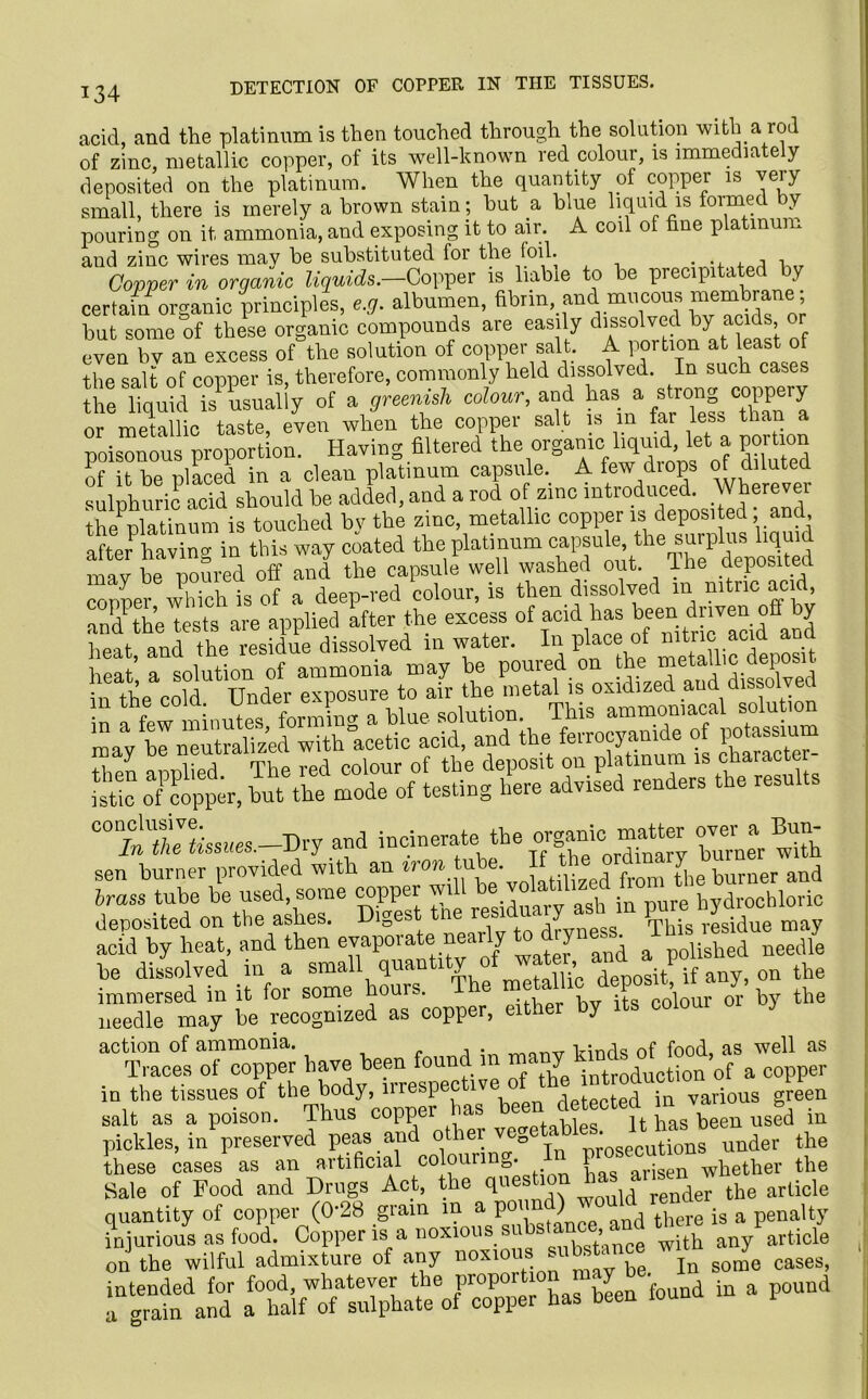 acid, and the platinum is then touched through the solution with a rod of zinc, metallic copper, of its well-known red colour, is immediately deposited on the platinum. When the quantity of copper is very small, there is merely a brown stain; hut a blue liquid is formed by pouring on it ammonia, and exposing it to air. A coil of fine platinum and zinc wires may be substituted for the foil. . Copper in organic liquids— Copper is liable to be precipitated by certain organic principles, e.g. albumen, fibrin and mucous membrane; but some of these organic compounds are easily dissolved by acids or even bv an excess of the solution of copper salt. A portion at least of the salt of copper is, therefore, commonly held dissolved. In such cases the liquid is usually of a greenish colour, and has a strong coppery or metallic taste, even when the copper salt is m far less tha poisonous proportion. Having filtered the organic liquid, let a portion of it be placed in a clean platinum capsule. A few drops of diluted sulphuric acid should be added, and a rod of zinc introduced. Wherever the1 platinum is touched bv the zinc, metallic copper is deposited and, after having in this way coated the platinum capsu mav be poured off and the capsule well washed out. I he deposited copper which is of a deep-red colour, is then dissolved m nitric acid mid1 the tests are applied after the excess of acid has been driven off by S dissolved in water. Ira place of rut™ acul and m ay ^be imutrahzed°with^icetimatid^n^ the^errocyanidp1 o^iiotassium ry and incinerate the organic matter m Bun- sen burner provided with an iron tube. If the ord^ y^ ^ and brass tube be used, some copper will be volatilLized 1 hydrochloric deposited on the ashes. Diges ne ‘ ^ This residue may acid by heat, and then evaporate nearly to diyi e. shed needle be dissolved in a small quantity o > deposit1 if any, on the immersed in it for some hours. The metalli > deposit u y, needle may be recognized as copper, either by its coioui y action of ammonia. , . irinds of food, as well as Traces of copper have been foun m < Y +roduction of a copper in the tissues of the body, irrespec lve ° detected in various green salt as a poison. Thus copper has been detected m ^ ^ .q pickles, in preserved peas and other v prosecutions under the these cases as an artificial colournn0. V arisen wpether the Sale of Food and Drugs Act, the question 1 the arlicle quantity of copper (0*28 grain in a poi ) t|iere js a penalty injurious as food. 0°pp6r is a noxious su s^an with any article on the wilful admixture of any n0Xl0 .  * bg In some cases, i“gr b» bceu found in a pound