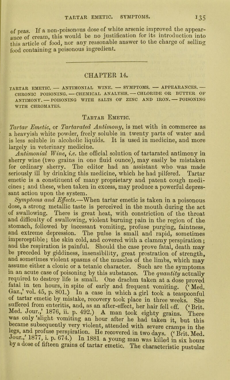 of peas. If a non-poisonous dose of white arsenic improved the appear- ance of cream, this would be no justification for its introduction into this article of food, nor any reasonable answer to the charge of selling food containing a poisonous ingredient. CHAPTER 14. TARTAR EMETIC. — ANTIMONIAL WINE. — SYMPTOMS. — APPEARANCES. — CHRONIC POISONING. — CHEMICAL ANALYSIS. — CHLORIDE OR BUTTER OF ANTIMONY. — POISONING WITH SALTS OF ZINC AND IRON. — POISONING WITH CHROMATES. Tartar Emetic. Tartar Emetic, or Tartarated Antimony, is met with in commerce as a heavyish white powder, freely soluble in twenty parts of water and is less soluble in alcoholic liquids. It is used in medicine, and more largely in veterinary medicine. Antimonial Wine, i.e. the official solution of tartarated antimony in sherry wine (two grains in one fluid ounce), may easily be mistaken for ordinary sherry. The editor had an assistant who was made seriously ill by drinking this medicine, which he had pilfered. Tartar emetic is a constituent of many proprietary and patent cough medi- cines ; and these, when taken in excess, may produce a powerful depres- sant action upon the system. Symptoms and Effects.—When tartar emetic is taken in a poisonous dose, a strong metallic taste is perceived in the mouth during the act of swallowing. There is great heat, with constriction of the throat and difficulty of swallowing, violent burning pain in the region of the stomach, followed by incessant vomiting, profuse purging, faintness, and extreme depression. The pulse is small and rapid, sometimes imperceptible; the skin cold, and covered with a clammy perspiration; and the respiration is painful. Should the case prove fatal, death may be preceded by giddiness, insensibility, great prostration of strength, and sometimes violent spasms of the muscles of the limbs, which may assume either a clonic or a tetanic character. Such are the symptoms in an acute case of poisoning by this substance. The quantity actually required to destroy life is small. One drachm taken at a dose proved fatal ^in ten hours, in spite of early and frequent vomiting. (‘Med. Gaz.,’ vol. 45, p. 801.) In a case in which a girl took a teaspoonful of tartar emetic by mistake, recovery took place in three weeks. She suffered from enteritis, and, as an after-effect, her hair fell off. (‘Brit. Med. Joui., 1876, ii. p. 492.) A man took eighty grains. There was only 'slight vomiting an hour after he had taken it, but this became subsequently very violent, attended with severe cramps in the legs, and profuse perspiration. He recovered in two days. (‘ Brit. Med. Jour./ 1877, i p. 674.) In 1881 a young man was killed in six hours by a dose of fifteen grains of tartar emetic. The characteristic pustular