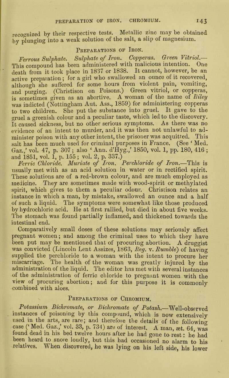 recognized by their respective tests. Metallic zinc may be obtained by plunging into a weak solution of the salt, a slip of magnesium. Preparations of Iron. Ferrous Sulphate. Sulphate of Iron. Copperas. Green Vitriol.— This compound has been administered with malicious intention. One death from it took place in. 1837 or 1838. It cannot, however, be an active preparation; for a girl who swallowed an ounce of it recovered, although she suffered for some hours from violent pain, vomiting, and purging. (Christison on Poisons.) Green vitriol, or copperas, is sometimes given as an abortive. A woman of the name of hiley was indicted (Nottingham Aut. Ass., 1859) for administering copperas to two children. She put the substance into gruel. It gave to the gruel a greenish colour and a peculiar taste, which led to the discovery. It caused sickness, but no other serious symptoms. As there was no evidence of an intent to murder, and it was then not unlawful to ad- minister poison with any other intent, the prisoner was acquitted. This salt has been much used for criminal purposes in France. (See f Med. Gaz./ vol. 47, p. 307; also 4 Ann. d’Hyg./ 1850, vol. 1, pp. 180, 416 ; and 1851, vol. 1, p. 155; vol. 2, p. 337.) Ferric Chloride. Muriate of Iron. Perchloride of Iron.—This is usually met with as an acid solution in water or in rectified spirit. These solutions are of a red-brown colour, and are much employed as medicine. They are sometimes made with wood-spirit or methylated spirit, which gives to them a peculiar odour. Christison relates an instance in which a man, by mistake, swallowed an ounce and a half of such a liquid. The symptoms were somewhat like those produced by hydrochloric acid. Pie at first rallied, but died in about five weeks. The stomach was found partially inflamed, and thickened towards the intestinal end. Comparatively small doses of these solutions may seriously affect pregnant women; and among the criminal uses to which they have been put may be mentioned that of procuring abortion. A druggist was convicted (Lincoln Lent Assizes, 1863, Beg. v. Rumble) of having supplied the perchloride to a woman with the intent to procure her miscarriage. The health of the woman was greatly injured by the administration of the liquid. The editor has met with several instances of the administration of ferric chloride to pregnant women with the view of procuring abortion; and for this purpose it is commonly combined with aloes. Preparations of Chromium. Potassium Bichromate, or Bichromate of Potash.—Well-observed instances of poisoning by this compound, which is now extensively used in the arts, are rare; and therefore the details of the following case (‘ Med. Gaz., vol. 33, p. 734) are ol interest. A man, a3t. 64, w~as found dead in his bed twelve hours after he had gone to rest: he had been heard to snore loudly, but this had occasioned no alarm to his relatives. When discovered, he was lying on his left side, his lower