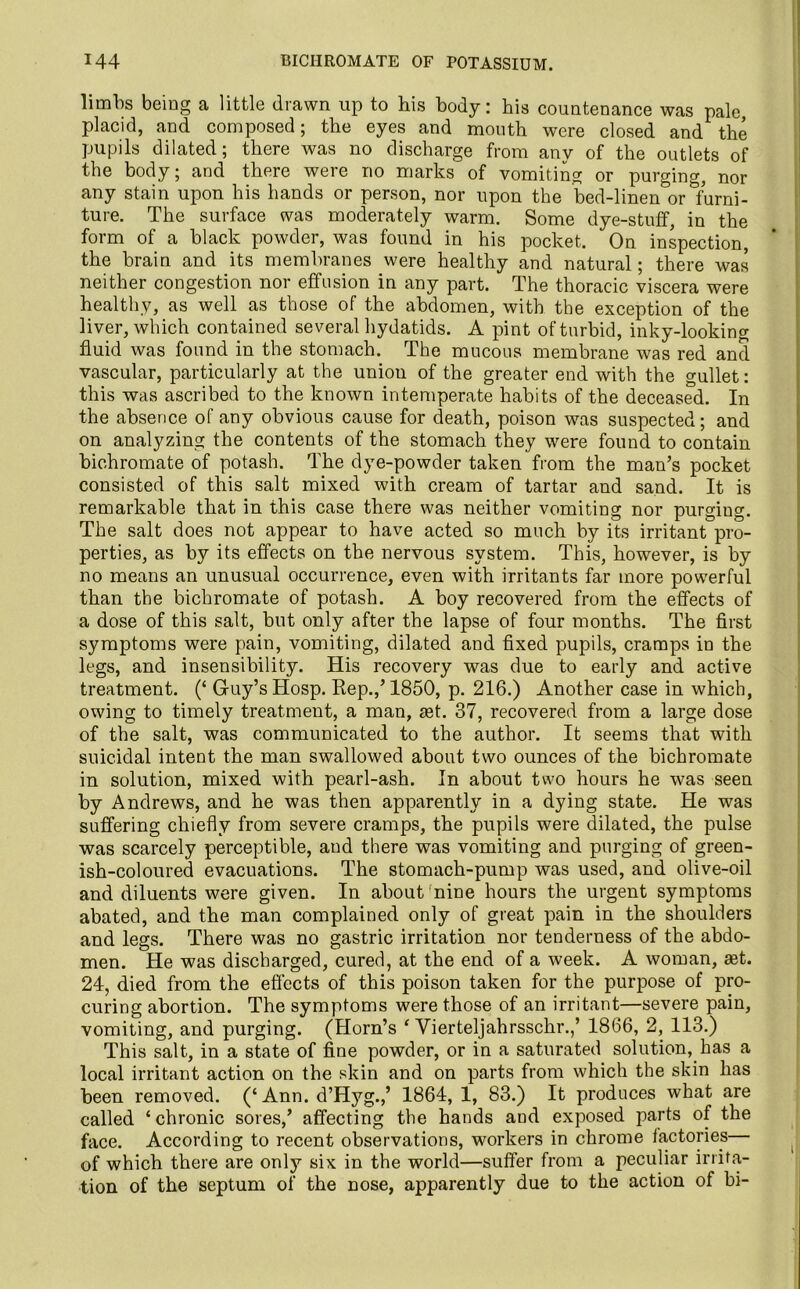 limbs being a little drawn up to his body: his countenance was pale placid, and composed; the eyes and mouth were closed and the pupils dilated; there was no discharge from any of the outlets of the body; and there were no marks of vomiting or purging, nor any stain upon his hands or person, nor upon the bed-linen or furni- ture. The surface was moderately warm. Some dye-stuff, in the form of a black powder, was found in his pocket. On inspection, the brain and its membranes were healthy and natural; there was neither congestion nor effusion in any part. The thoracic viscera were healthy, as well as those of the abdomen, with the exception of the liver, which contained several hydatids. A pint of turbid, inky-looking fluid was found in the stomach. The mucous membrane was red and vascular, particularly at the union of the greater end with the gullet: this was ascribed to the known intemperate habits of the deceased. In the absence of any obvious cause for death, poison was suspected; and on analyzing the contents of the stomach they were found to contain bichromate of potash. The dye-powder taken from the man’s pocket consisted of this salt mixed with cream of tartar and sand. It is remarkable that in this case there was neither vomiting nor purgiug. The salt does not appear to have acted so much by its irritant pro- perties, as by its effects on the nervous system. This, however, is by no means an unusual occurrence, even with irritants far more powerful than the bichromate of potash. A boy recovered from the effects of a dose of this salt, but only after the lapse of four months. The first symptoms were pain, vomiting, dilated and fixed pupils, cramps in the legs, and insensibility. His recovery was due to early and active treatment. (‘ Guy’s Hosp. Rep.,’1850, p. 216.) Another case in which, owing to timely treatment, a man, ast. 37, recovered from a large dose of the salt, was communicated to the author. It seems that with suicidal intent the man swallowed about two ounces of the bichromate in solution, mixed with pearl-ash. In about two hours he was seen by Andrews, and he was then apparently in a dying state. He was suffering chiefly from severe cramps, the pupils were dilated, the pulse was scarcely perceptible, aud there was vomiting and purging of green- ish-coloured evacuations. The stomach-pump was used, and olive-oil and diluents were given. In about nine hours the urgent symptoms abated, and the man complained only of great pain in the shoulders and legs. There was no gastric irritation nor tenderness of the abdo- men. He was discharged, cured, at the end of a week. A woman, &t. 24, died from the effects of this poison taken for the purpose of pro- curing abortion. The symptoms were those of an irritant—severe pain, vomiting, and purging. (Horn’s ‘ Vierteljahrsschr.,’ 1866, 2, 113.) This salt, in a state of fine powder, or in a saturated solution, has a local irritant action on the skin and on parts from which the skin has been removed. (‘ Ann. d’Hyg.,’ 1864,1, 83.) It produces what are called ‘ chronic sores,’ affecting the hands and exposed parts of the face. According to recent observations, workers in chrome factories— of which there are only six in the world—suffer from a peculiar irrita- tion of the septum of the nose, apparently due to the action of bi-