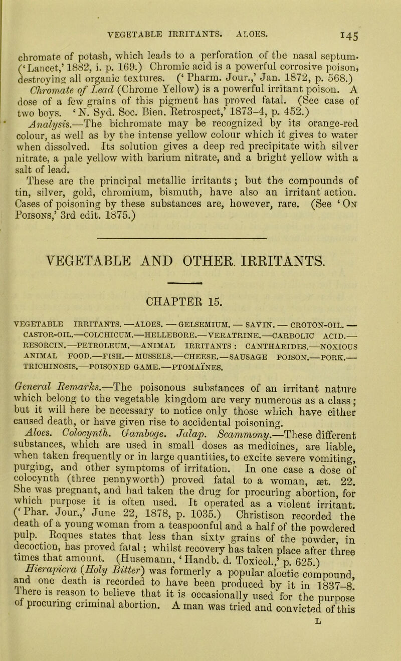 VEGETABLE IRRITANTS. ALOES. !45 chromate of potash, which leads to a perforation of the nasal septum- (‘Lancet,’ 1882, i. p. 169.) Chromic acid is a powerful corrosive poison, destroying: all organic textures. (‘ Pharm. Jour.,’ Jan. 1872, p. 568.) Chromate of Lead (Chrome Yellow) is a powerful irritant poison. A dose of a few grains of this pigment has proved fatal. (See case of two boys. ‘N. Syd. Soc. Bien. Retrospect,’ 1873-4, p. 452.) Analysis.—The bichromate may be recognized by its orange-red colour, as well as by the intense yellow colour which it gives to water when dissolved. Its solution gives a deep red precipitate with silver nitrate, a pale yellow with barium nitrate, and a bright yellow with a salt of lead. These are the principal metallic irritants ; but the compounds of tin, silver, gold, chromium, bismuth, have also an irritant action. Cases of poisoning by these substances are, however, rare. (See ‘ On Poisons,’ 3rd edit. 1875.) VEGETABLE AND OTHER. IRRITANTS. CHAPTER 15. VEGETABLE IRRITANTS. —ALOES. — GELSEMIUM. — SAVIN. — CROTON-OIL. — CASTOR-OIL.—COLCHICUM.—HELLEBORE.—VERATRINE.—CARBOLIC ACID.— RESORCIN.—PETROLEUM.—ANIMAL IRRITANTS : CANTHARIDES.—NOXIOUS ANIMAL FOOD.—FISH.—MUSSELS.—CHEESE. —SAUSAGE POISON. PORK. TRICHINOSIS.-—POISONED GAME.—PTOMAINES. General Remarks.—The poisonous substances of an irritant nature which belong to the vegetable kingdom are very numerous as a class; but it will here be necessary to notice only those which have either caused death, or have given rise to accidental poisoning. Aloes. Colocynth. Gamboge. Jalap. Scammony.—These different substances, which are used in small doses as medicines, are liable, when taken frequently or in large quantifies, to excite severe vomiting, purging, and other symptoms of irritation. In one case a dose of colocynth (three pennyworth) proved fatal to a woman, a?t. 22. She was pregnant, and had taken the drug for procuring abortion, for which purpose it is often used. It operated as a violent irritant 0 Phar. Jour.,’ June 22, 1878, p. 1035.) Christison recorded the death of a young woman from a teaspoonful and a half of the powdered pulp. . Roques states that less than sixty grains of the powder in decoction, has proved fatal; whilst recovery has taken place after three times that amount. (Husemann, ‘ Handb. d. Toxicol.,’ p. 695 ) Hierapicra (Holy Bitter) was formerly a popular aloetic compound, and one death is recorded to have been produced by it in 1837-8. Ihere is reason to believe that it is occasionally used for the purpose of procuring criminal abortion. A man was tried and convicted of this