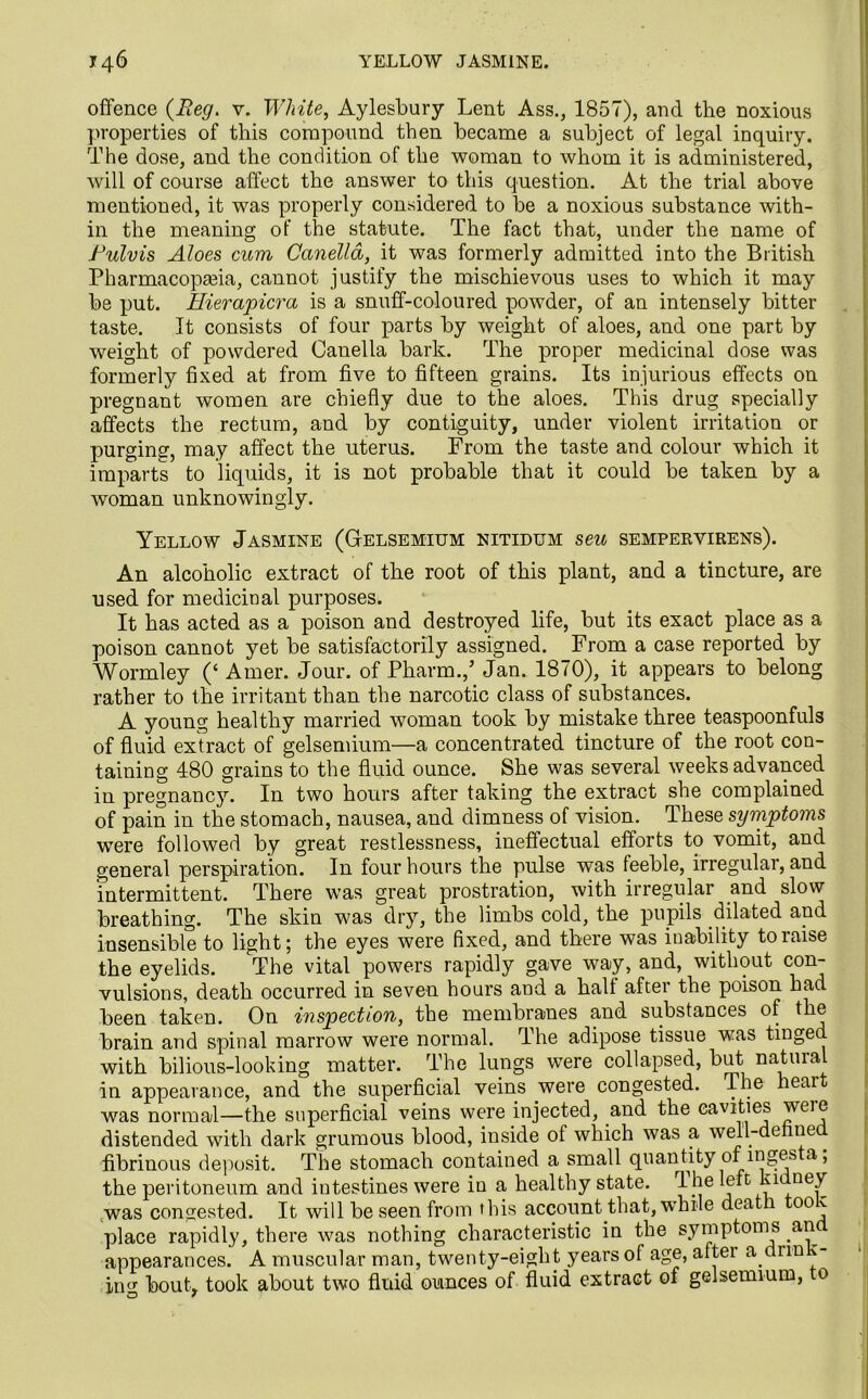 offence {Reg. v. White, Aylesbury Lent Ass., 1857), and the noxious properties of this compound then became a subject of legal inquiry. The dose, and the condition of the woman to whom it is administered, will of course affect the answer to this question. At the trial above mentioned, it was properly considered to be a noxious substance with- in the meaning of the statute. The fact that, under the name of Pulvis Aloes cum Canelld, it was formerly admitted into the British Pharmacopseia, cannot justify the mischievous uses to which it may be put. Eierapicra is a snuff-coloured powder, of an intensely bitter taste. It consists of four parts by weight of aloes, and one part by weight of powdered Canella bark. The proper medicinal dose was formerly fixed at from five to fifteen grains. Its injurious effects on pregnant women are chiefly due to the aloes. This drug specially affects the rectum, and by contiguity, under violent irritation or purging, may affect the uterus. From the taste and colour which it imparts to liquids, it is not probable that it could be taken by a woman unknowingly. Yellow Jasmine (Gelsemium nitidum seu sempervirens). An alcoholic extract of the root of this plant, and a tincture, are used for medicinal purposes. It has acted as a poison and destroyed life, but its exact place as a poison cannot yet be satisfactorily assigned. From a case reported by Wormley (‘ Amer. Jour, of Pharm.,’ Jan. 1870), it appears to belong rather to the irritant than the narcotic class of substances. A young healthy married woman took by mistake three teaspoonfuls of fluid extract of gelsemium—a concentrated tincture of the root con- taining 480 grains to the fluid ounce. She was several weeks advanced in pregnancy. In two hours after taking the extract she complained of pain in the stomach, nausea, and dimness of vision. These symptoms were followed by great restlessness, ineffectual efforts to vomit, and general perspiration. In four hours the pulse was feeble, irregular, and intermittent. There was great prostration, with irregular and slow breathing. The skin was dry, the limbs cold, the pupils dilated and insensible to light; the eyes were fixed, and there was inability to raise the eyelids. The vital powers rapidly gave way, and, without con- vulsions, death occurred in seven hours and a hall after the poison had been taken. On inspection, the membranes and substances of the brain and spinal marrow were normal. The adipose tissue was tinged with bilious-looking matter. The lungs were collapsed, but natural in appearance, and the superficial veins were congested. The heait Avas normal—the superficial veins were injected, and the cavities weie distended with dark grumous blood, inside of which was a well-de ue fibrinous deposit. The stomach contained a small quantity of ingjes a, the peritoneum and intestines were in a healthy state, fl he left ki ney ,was congested. It will be seen from this account that, while dea 00 v place rapidly, there was nothing characteristic in the symptoms an appearances. A muscular man, twenty-eight years of age, aftei a drm imr bout, took about two fluid ounces of fluid extract of gelsemium, o