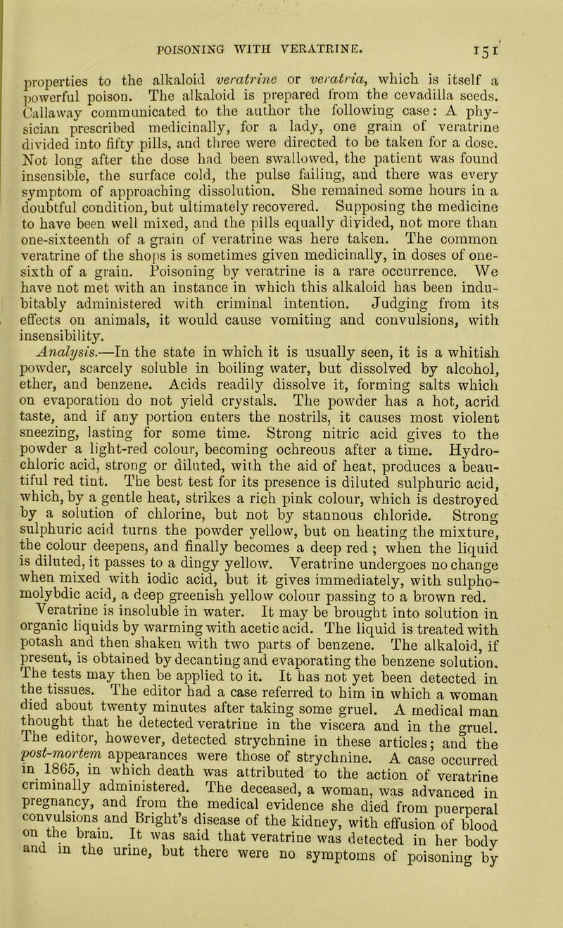 POISONING WITH VERATRINE. 15 I properties to the alkaloid veratrine or veratria, which is itself a powerful poison. The alkaloid is prepared from the cevadilla seeds. Callaway communicated to the author the following case: A phy- sician prescribed medicinally, for a lady, one grain of veratrine divided into fifty pills, and three were directed to be taken for a dose. Not long after the dose had been swallowed, the patient was found insensible, the surface cold, the pulse failing, and there was every symptom of approaching dissolution. She remained some hours in a doubtful condition, but ultimately recovered. Supposing the medicine to have been well mixed, and the pills equally divided, not more than one-sixteenth of a grain of veratrine was here taken. The common veratrine of the shops is sometimes given medicinally, in doses of one- sixth of a grain. Poisoning by veratrine is a rare occurrence. We have not met with an instance in which this alkaloid has been indu- bitably administered with criminal intention. Judging from its effects on animals, it would cause vomiting and convulsions, with insensibility. Analysis.—In the state in which it is usually seen, it is a whitish, powder, scarcely soluble in boiling water, but dissolved by alcohol, ether, and benzene. Acids readily dissolve it, forming salts which on evaporation do not yield crystals. The powder has a hot, acrid taste, and if any portion enters the nostrils, it causes most violent sneezing, lasting for some time. Strong nitric acid gives to the powder a light-red colour, becoming ochreous after a time. Hydro- chloric acid, strong or diluted, with the aid of heat, produces a beau- tiful red tint. The best test for its presence is diluted sulphuric acid, which, by a gentle heat, strikes a rich pink colour, which is destroyed by a solution of chlorine, but not by stannous chloride. Strong sulphuric acid turns the powder yellow, but on heating the mixture, the colour deepens, and finally becomes a deep red ; when the liquid is diluted, it passes to a dingy yellow. Veratrine undergoes no change when mixed with iodic acid, but it gives immediately, with sulpho- molybdic acid, a deep greenish yellow colour passing to a brown red. Veratrine is insoluble in water. It may be brought into solution in organic liquids by warming with acetic acid. The liquid is treated with potash and then shaken with two parts of benzene. The alkaloid, if present, is obtained by decanting and evaporating the benzene solution. The tests may then be applied to it. It has not yet been detected in the tissues. The editor had a case referred to him in which a woman died about twenty minutes after taking some gruel. A medical man thought that he detected veratrine in the viscera and in the <wuel. The editor, however, detected strychnine in these articles; and the post-mortem appearances were those of strychnine. A case occurred in. in wtuch death was attributed to the action of veratrine criminally administered. The deceased, a woman, was advanced in pregnancy, and from the medical evidence she died from puerperal convulsions and Bright’s disease of the kidney, with effusion of blood on the brain. It was said that veratrine was detected in her body and in the urine, but there were no symptoms of poisoning by