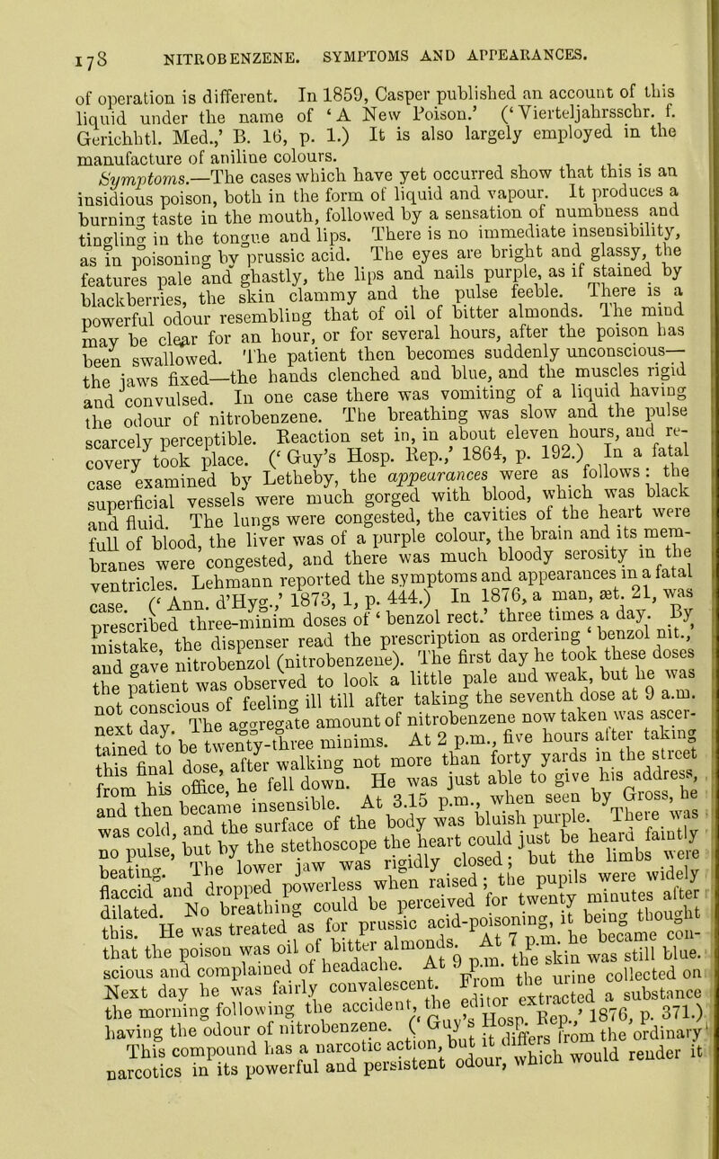 173 of operation is different. In 1859, Casper published an account of this liquid under tlie name of ‘A New Poison. (‘Vierteljahrsschr. f. Gerichht.l. Med.,’ B. 16, p. 1.) It is also largely employed in the manufacture of aniline colours. . Symptoms.—The cases which have yet occurred show that this is an insidious poison, both in the form of liquid and vapour. It produces a burning taste in the mouth, followed by a sensation of numbness and tino-lino- in the tongue and lips. There is no immediate insensibility, as in poisoning by prussic acid. The eyes are bright and glassy the features pale and ghastly, the lips and nails purple as if stained by blackberries, the skin clammy and the pulse feeble. There is a powerful odour resembling that of oil of bitter almonds. The mind mav be clear for an hour, or for several hours, after the poison has been swallowed. The patient then becomes suddenly unconscious— the laws fixed—the hands clenched and blue, and the muscles rigid and convulsed. In one case there was vomiting of a liquid having the odour of nitrobenzene. The breathing was slow and the pulse scarcely perceptible. Reaction set in, in about eleven hours, aud re- covery took place. (‘ Hosp. Rep./ 1864, p. 192.) In a fatal case examined by Letheby, the appearances were as follows: the superficial vessels were much gorged with blood, which was black and fluid Tbe lungs were congested, the cavities of the heait weie full of blood, the liver was of a purple colour, the brain and its mem- branes were congested, and there was much bloody serosity m the ventricles. Lehmann reported the symptoms and appearances m a fatal case C Ann. d’Hyg./ 1873, 1, p. 444.) In 18 <6, a man, ast. 21, was prescribed three-minim doses of ‘ benzol rect.’ three times a day. By mistake the dispenser read the prescription as ordering benzol mt., and gave nitrobenzol (nitrobenzene). The first day he took these doses the patient was observed to look a little pale and weak, but lie was not conscious of feeling ill till after taking the seventh dose at 9 a.m. next dav The aggregate amount of nitrobenzene now taken was ascer- Gained^o* be twenty-three minims. At 2 p.m five hours alter taking this final dose after walking not more than forty yaids m the Stic r X he fell dowm He was just able to give his address, from his ottice, He leii uown. J } by Gross, he that the poison was oil of bitter almonds, it 7^. ^ h ^ blue scious and complained ot headac i • 'J . ' ,, urjne collected on Next day he was fairly conya escent F om the unne e Ba~rr^r^^Sh wou.d —«