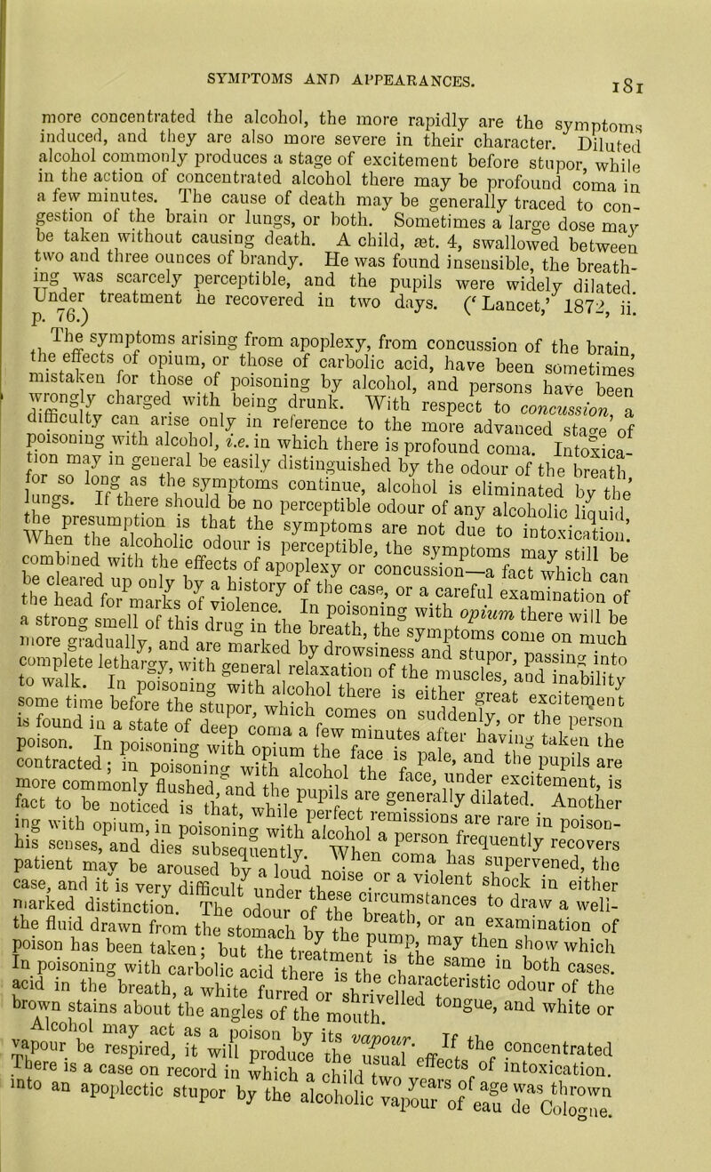 SYMPTOMS AND APPEARANCES. more concentrated the alcohol, the more rapidly are the symptoms induced, and they are also more severe in their character. Diluted .alcohol commonly produces a stage of excitement before stupor while in the action of concentrated alcohol there may be profound coma in a tew minutes. The cause of death may be generally traced to con- gestion ol the brain or lungs, or both. Sometimes a large dose mar be taken without causing death. A child, a3t. 4, swallowed between two and three ounces of brandy. He was found insensible, the breath- es was scarcely perceptible, and the pupils were widely dilated Under treatment he recovered in two days. Lancet ’ 1872 ii* p. 16.) x 5 > The symptoms arising from apoplexy, from concussion of the brain the effects of opium, or those of carbolic acid, have been sometimes mistaken for those of poisoning by alcohol, and persons have been wrongly charged with being drunk. With respect to concussion a difficulty can arise only in reference to the more advanced stags’of poisoning with alcohol, %.e. in which there is profound coma. Intoxica tion may m general be easily distinguished by the odour of the breath 1 unps Tuf thl? S^?t0mS COntinue’ alcohol is eliminated by the &s. If there should be no perceptible odour of any alcoholic liquid mrTmp iT V th:at the symPtoms are not due to intoxication contracted1; ?nH ^’ a“d the puptls are* s:r~ “if dLPtbseS a m01 a nlarked distinction. The odour of the brnni?^9,11063 t0 draw a welI~ the fluid drawn from the stomach bv +i?~btb’ 0r aniexammation of poison has been taken; but the treatment^?! ^ tle.n show which In poisoning with carbolic L d them uTb \ ® f?0 ia both oases, acid in the breath, a whLtr^ of the brown stains about the angles of the mouth * gU6’ and white or Alcohol may act as a poison by its vavour Tf ib waskmi sar. asas
