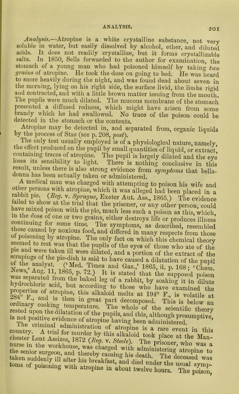 201 Analysis.—Atropine is a white crystalline substance, not very soluble in water, but easily dissolved by alcohol, ether, and diluted acids. It does not readily crystallize, but it forms crystallizable salts. In 1850, Sells forwarded to the author for examination, the stomach of a young man who had poisoned himself by taking two grains of atropine. He took the dose on going to bed. He was heard to snore heavily during the night, and was found dead about seven in the morning, lying on his right side, the surface livid, the limbs rigid and contracted, and with a little brown matter issuing from the mouth. The pupils were much dilated. The mucous membrane of the stomach presented a diffused redness, which might have arisen from some brandy which he had swallowed. No trace of the poison- could be detected in the stomach or the contents. Atropine may be detected in, and separated from, organic liquids by the process of Stas (see p. 208, post). The only test usually employed is of a physiological nature, namely the effect produced on the pupil by small quantities of liquid, or extract* containing traces of atropine. The pupil is largely dilated and the eve loses its sensibility to light. There is nothing conclusive in this result, unless there is also strong evidence from symptoms that bella- donna has been actually taken or administered. A medical man was charged with attempting to poison his wife and other persons with atropine, which it was alleged had been placed in a rabbit pie {Reg. v. Sprague, Exeter Aut. Ass., 1865.) The evidence failed to show at the trial that the prisoner, or any other person, could • m'se(i P°1S0n with the pie, much less such a poison as this, which m the dose of one or two grains, either destroys life or produces illness twlUUm^ /°il SOm® tln^e‘ dde symPtoms, as described, resembled ose caused by noxious food, and differed in many respects from those T?1DS b/ atr°Pme-, The only faot on which this chemical theory seemed to rest was that the pupils of the eyes of those who ate of the sPcranbirS^ake-n r 7°™ ddated’ and a Portion of the extract of the f A ie Pledl^ ls said to have caused a dilatation of the pupil wluiTl XMe\o\meta-nd GaZ'’ “65, ii. p. 168 ; ‘ Chera! was separated from the halted leg of a rabbit, by soakin/it in di ute pmtrt rof T1’ bUt av,CC°Tin? •? those '*ho examined the properties of atropine, this alkaloid melts at 194° F., is volatile at 284 F„ and is then in great part decomposed. This is below an ordinaly cooking temperature. The whole of the scientific then'm rested upon the dilatation of the pupils, and this, although presumptive 18 chesteTLem ££ ^