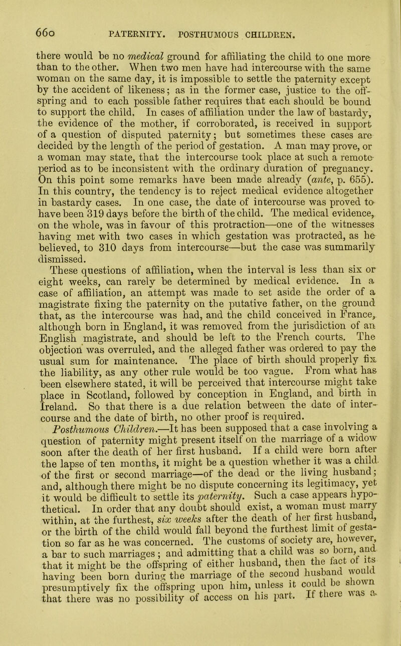 there would he no medical ground for affiliating the child to one more- than to the other. When two men have had intercourse with the same woman on the same day, it is impossible to settle the paternity except by the accident of likeness; as in the former case, justice to the off- spring and to each possible father requires that each should be bound to support the child. In cases of affiliation under the law of bastardy, the evidence of the mother, if corroborated, is received in support of a question of disputed paternity; but sometimes these cases are decided by the length of the period of gestation. A man may prove, or a woman may state, that the intercourse took place at such a remote- period as to be inconsistent with the ordinary duration of pregnancy. On this point some remarks have been made already (ante, p. 655). In this country, the tendency is to reject medical evidence altogether in bastardy cases. In one case, the elate of intercourse was proved to have been 319 days before the birth of the child. The medical evidence, on the whole, was in favour of this protraction—one of the witnesses having met with two cases in which gestation was protracted, as he believed, to 310 days from intercourse—but the case was summarily dismissed. These questions of affiliation, when the interval is less than six or eight weeks, can rarely be determined by medical evidence. In a case of affiliation, an attempt was made to set aside the order of a magistrate fixing the paternity on the putative father, on the ground that, as the intercourse was had, and the child conceived in France,, although born in England, it was removed from the jurisdiction of an English magistrate, and should be left to the French courts. The objection was overruled, and the alleged father was ordered to pay the usual sum for maintenance. The place of birth should properly fix the liability, as any other rule would be too vague. From what has been elsewhere stated, it will be perceived that intercourse might take place in Scotland, followed by conception in England, and birth in Ireland. So that there is a due relation between the date of inter- course and the date of birth, no other proof is required. Posthumous Children.—It has been supposed that a case involving a question of paternity might present itself on the marriage of a widow soon after the death of her first husband. If a child were born after the lapse of ten months, it might be a question whether it was a child, of the first or second marriage—of the dead or the living husband; and, although there might be no dispute concerning its legitimacy, yet it would be difficult to settle its paternity. Such a case appears hypo- thetical. In order that any doubt should exist, a woman must many within, at the furthest, six weeks after the death of her first husband, or the birth of the child would fall beyond the furthest limit of gesta- tion so far as he was concerned. The customs of society aie, however, a bar to such marriages ; and admitting that a child was so boin, an that it might be the offspring of either husband, then the lac o i s having been born during the marriage of the second liusban presumptively fix the offspring upon him, unless it could e s * that there was no possibility of access on his part. It tieie <•