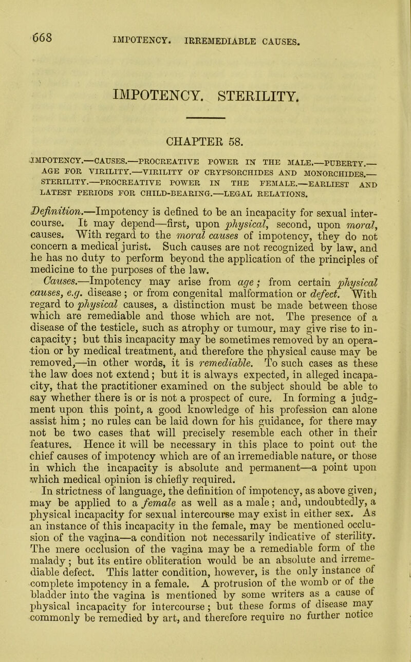 IMrOTENCY. IRREMEDIABLE CAUSES. IMPOTENCY. STERILITY. CHAPTER 58. JMPOTENCY.—CAUSES.—PROCREATIVE POWER IN THE MALE.—PUBERTY. AGE FOR VIRILITY.—VIRILITY OF CRYPSORCHIDES AND MONORCHIDES. STERILITY.—PROCREATIVE POWER IN THE FEMALE.—EARLIEST AND LATEST PERIODS FOR CHILD-BEARING.—LEGAL RELATIONS. Definition.—Impotency is defined to be an incapacity for sexual inter- course. It. may depend—first, upon physical, second, upon moral, causes. With regard to the moral causes of impotency, they do not concern a medical jurist. Such causes are not recognized by law, and he has no duty to perform beyond the application of the principles of medicine to the purposes of the law. Causes.—Impotency may arise from age; from certain physical causes, e.g. disease ; or from congenital malformation or defect. With regard to physical causes, a distinction must be made between those which are remediable and those which are not. The presence of a disease of the testicle, such as atrophy or tumour, may give rise to in- capacity ; but this incapacity may be sometimes removed by an opera- tion or by medical treatment, and therefore the physical cause may be removed,—in other words, it is remediable. To such cases as these the law does not extend; but it is always expected, in alleged incapa- city, that the practitioner examined on the subject should be able to say whether there is or is not a prospect of cure. In forming a judg- ment upon this point, a good knowledge of his profession can alone assist him ; no rules can be laid down for his guidance, for there may not be two cases that will precisely resemble each other in their features. Hence it will be necessary in this place to point out the chief causes of impotency which are of an irremediable nature, or those in which the incapacity is absolute and permanent—a point upon which medical opinion is chiefly required. In strictness of language, the definition of impotency, as above given, may be applied to a female as well as a male; and, undoubtedly, a jihysical incapacity for sexual intercourse may exist in either sex. As an instance of this incapacity in the female, may be mentioned occlu- sion of the vagina—a condition not necessarily indicative of sterility. The mere occlusion of the vagina may be a remediable form of the malady; but its entire obliteration would be an absolute and irreme- diable defect. This latter condition, however, is the only instance of complete impotency in a female. A protrusion of the womb or of the bladder into the vagina is mentioned by some writers as a cause of physical incapacity for intercourse ; but these forms of disease may commonly be remedied by art, and therefore require no further notice