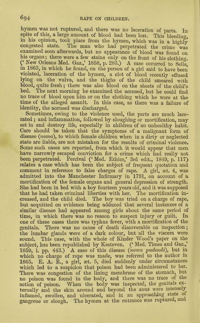 hymen was not ruptured, and there was no laceration of parts. In spite of this, a large amount of blood had been lost. This bleeding, in his opinion, took place from the hymen, which was in a highly congested state. The man wTho had perpetrated the crime °was examined soon afterwards, but no appearance of blood was found on his organs; there were a few stains only on the front of his clothing. (f New^Orleans Med. Gaz.,’ 1858, p. 283.) A case occurred to Sells* in 1863, in which he found, on the person of a girl said to have been violated, laceration of the hymen, a clot of blood recently effused lying on the vulva, and the thighs of the child smeared with blood, quite fresh; there was also blood on the sheets of the child’s bed. The next morning he examined the accused, but he could find no trace of blood upon him or on the clothing which he wore at the time of the alleged assault. In this case, as there was a failure of identity, the accused was discharged. Sometimes, owing to the violence used, the parts are much lace- rated ; and inflammation, followed by sloughing or mortification, may set in and destroy life, especially in children of an unhealthy habit. Care should be taken that the symptoms of a malignant form of disease (noma), to which female children when in a dirty or neglected state are liable, are not mistaken for the results of criminal violence. Some such cases are reported, from which it would appear that men have narrowly escaped conviction for a crime which had really not been perpetrated. Percival (‘ Med. Ethics/ 3rd edit., 1819, p. 117) relates a case which has been the subject of frequent quotation and comment in reference to false charges of rape. A girl, set. 4, was admitted into the Manchester Infirmary in 1791, on account of a mortification of the female organs and general depression of strength. She had been in bed with a boy fourteen years old, and it was supposed that he had taken criminal liberties with her. The mortification in- creased, and the child died. The boy was tried on a charge of rape, but acquitted on evidence being adduced that several instances of a similar disease had appeared among girls about the same period of time, in which there was no reason to suspect injury or guilt. In one of these cases there was typhus fever, with a mortification of the genitals. There was no cause of death discoverable on inspection; the lumbar glands were of a dark colour, but all the viscera were sound. This case, with the whole of Kinder Wood’s paper on the subject, has been republished by Kesteven. (£ Med. Times and Gaz.,’ 1859, i. pp. 443.) A case of this disease (noma pudendi), but in which no charge of rape was made, was referred to the author in 1865. E. A. K., a girl, a3t. 5, died suddenly under circumstances, which led to a suspicion that poison had been administered to her. There was congestion of the lining membrane ot the stomach, but no poison was found in the body, and there wras no trace ot the action of poison. When the body was inspected, the genitals ex- ternally and the skin around and beyond the auus were intensely inflamed, swollen, and ulcerated, and in an approaching state ot gangrene or slough. The hymen at the entrance was ruptured, and