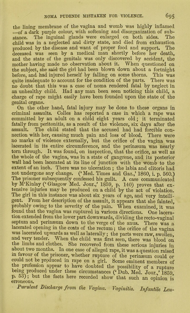 the lining membrane of the vagina and womb was highly inflamed —of a dark purple colour, with softening and disorganization of sub- stance. The inguinal glands were enlarged on both sides. The child was in a neglected and dirty state, and died from exhaustion produced by the disease and want of proper food and support. The deceased was seen by a medical man shortly before her death, and the state of the genitals was only discovered by accident, the mother having made no observation about it. When questioned on the subject, she said the girl had been blown down about a fortnight before, and had injured herself by falling on some thorns. This was quite inadequate to account for the condition of the parts. There was no doubt that this was a case of noma rendered fatal by neglect in an unhealthy child. Had any man been seen noticing this child, a charge of rape might easily have been founded upon the state of the genital organs. On the other hand, fatal injury may be done to these organs in criminal assaults. Colles has reported a case in which a rape was committed by an adult on a child eight years old; it terminated fatally from peritonitis, as a result of the violence, six days after the assault. The child stated that the accused had had forcible con- nection with her, causing much pain and loss of blood. There were no marks of violence externally, but the orifice of the vagina was lacerated in its entire circumference, and the perinmum was nearly torn through. It was found, on inspection, that the orifice, as well as the whole of the vagina, was in a state of gangrene, and its posterior wall had been lacerated at its line of junction with the womb to the extent of an inch. There was no ulceration ; the labia and clitoris had not undergone any change. (£ Med. Times and Gaz.,’ 1860, i. p. 560.) The prisoner subsequently confessed his guilt. A case communicated by MTvinlay (‘ Glasgow Med. Jour./ 1859, p. 140) proves that ex- tensive injuries may be produced on a child by the act of violation. The girl in this instance was about six years of age, and very intelli- gent. From her description of the assault, it appears that she fainted, probably owing to the severity of the pain. When examined, it was found that the vagina was ruptured in various directions. One lacera- tion extended from the lower part downwards, dividing the recto-vaginal septum and perineum down to the verge of the anus. There wras a lacerated opening in the coats of the rectum; the orifice of the vagina was lacerated upwards as well as laterally; the parts were raw, swollen, and very tender. When the child was first seen, there was blood on the limbs and clothes. She recovered from these serious injuries in about two months. In one case of alleged rape, it was a question raised m favour of the prisoner, whether rupture of the perineum could or could not be produced in rape on a girl. Some eminent members of the profession appear to have doubted the possibility of a rupture being produced under these circumstances (‘ Hub. Med. Jour./ 1859 p. 5o); but the facts here recorded show that such an opinion is erroneous. 1 Purulent Discharge from the Vagina. Vaginitis. Infantile Leu-