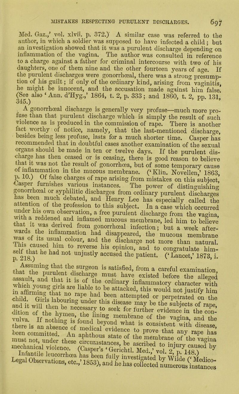 Med. Graz./ vol. xlvii. p. 372.) A similar case was referred to the author, in which a soldier was supposed to have infected a child; but an investigation showed that it was a purulent discharge depending on inflammation of the vagina. The author was consulted in reference to a charge against a father for criminal intercourse with two of his daughters, one of them nine and the other fourteen years of age. If the purulent discharges were gonorrhoeal, there was a strong presump- tion of his guilt; if only of the ordinary kind, arising from vaginitis, he might be innocent, and the accusation made against him false. (See also ‘ Ann. d’Hyg./ 1864, t. 2, p. 333; and 1860, t. 2, pp. 131* 345.) A gonorrhoeal discharge is generally very profuse—much more pro- fuse than that purulent discharge which is simply the result of such violence as is produced in the commission of rape. There is another fact worthy of notice, namely, that the last-mentioned discharge, besides being less profuse, lasts for a much shorter time. Casper has lecommended that in doubtful cases another examination of the sexual oigans should be made in ten or twelve days. If the purulent dis- c large has then ceased or is ceasing, there is good reason to believe it was not tne result of gonorrhoea, but of some temporary cause ot inflammation in the mucous membrane. (‘ Klin. Novellen/ 1863, p. 10.) Of false charges of rape arising from mistakes on this subject, •Casper furnishes various instances. The power of distinguishing gonorrkceal or syphilitic discharges from ordinary purulent discharges as een much debated, and Henry Lee has especially called the attention of the profession to this subject. In a case which occurred under his own observation, a free purulent discharge from the vagina, whh a reddened^ and. inflamed mucous membrane, led him to believe chat it was denved from gonorrhoeal infection; but a week after- was^of pG mfla.mmatlon had disappeared, the mucous membrane T] • f ts colour, and the discharge not more than natural. self thnt S i T revei;r llls °Pmioib and to congratulate him- p 218 ^ 1 ^ad UOt uajusfc y accused the patient. (‘ Lancet/ 1873, i. th^Stri™,™r//frSUirSe°Q 13 satis®ed> from a careful examination, asshlt ddft•td!schfgc m«st have existed before the alleged ssault, and that it is of the ordinary inflammatory character with in affirmin^Sthat1Snore ^ attacked, this would not justify him l t! l no raPe had been attempted or perpetrated on the child Girls labouring under this disease may bethesub ects 0? rat meitnS 1™'0DT * Legal Observato Z.,’